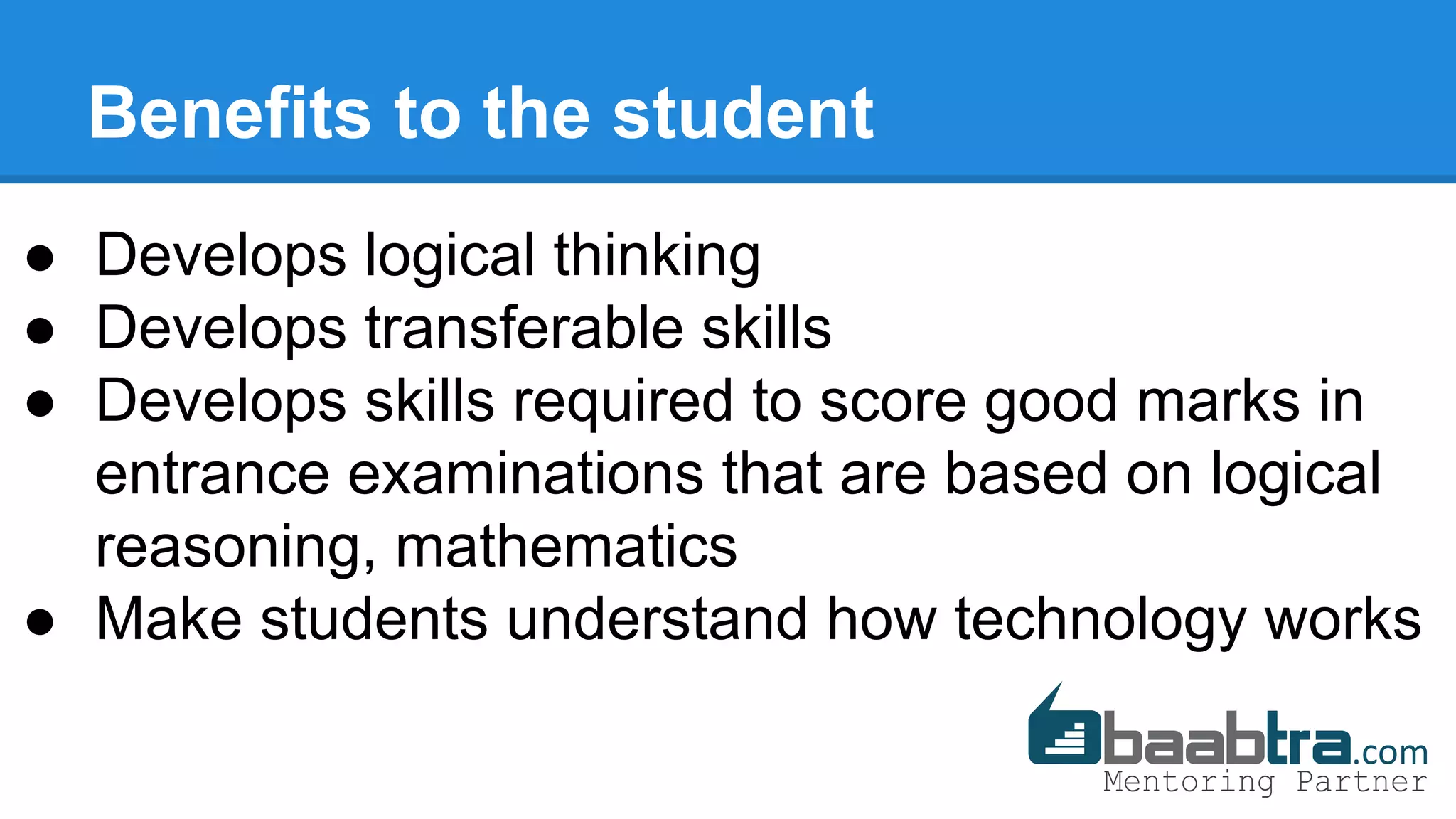 Benefits to the student
● Develops logical thinking
● Develops transferable skills
● Develops skills required to score good marks in
entrance examinations that are based on logical
reasoning, mathematics
● Make students understand how technology works
 