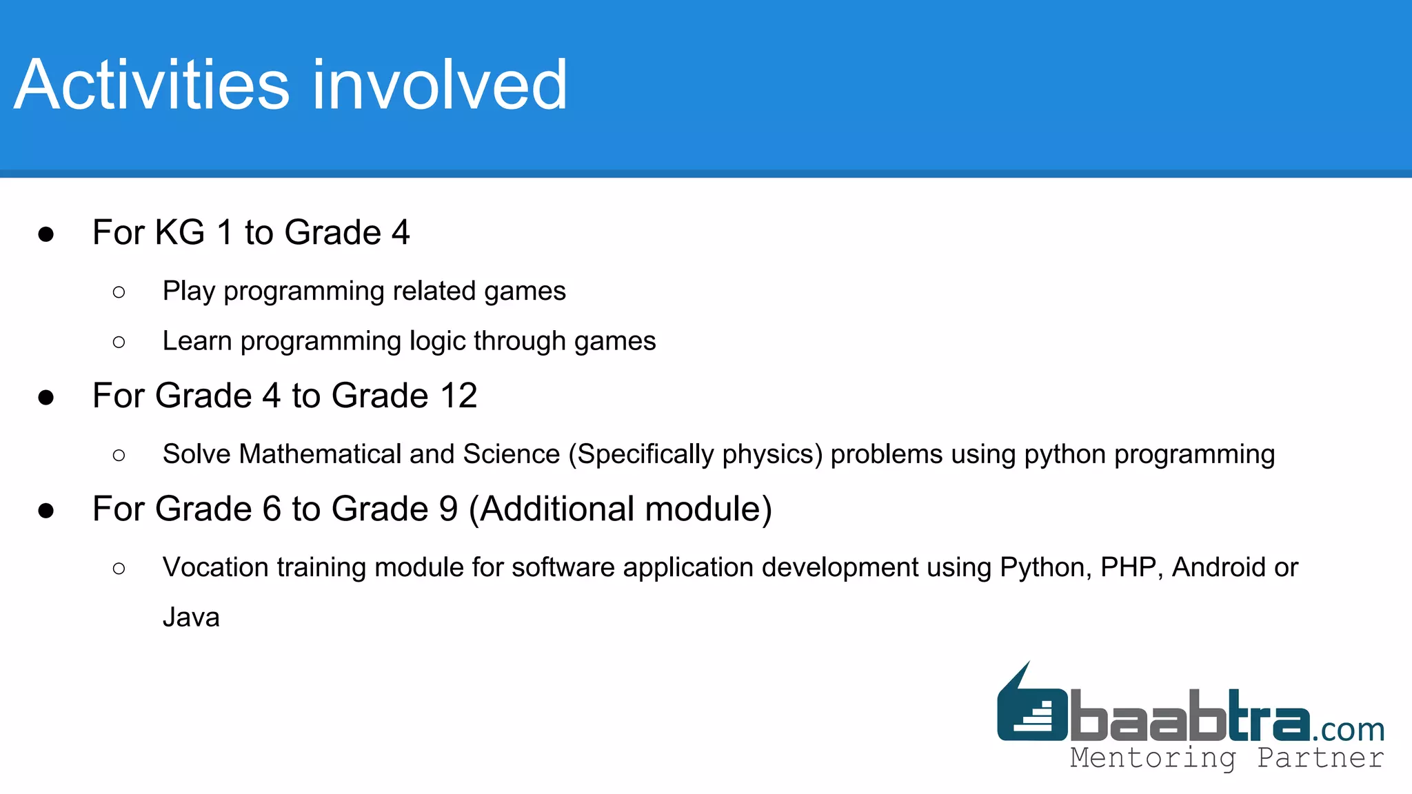 Activities involved
● For KG 1 to Grade 4
○ Play programming related games
○ Learn programming logic through games
● For Grade 4 to Grade 12
○ Solve Mathematical and Science (Specifically physics) problems using python programming
● For Grade 6 to Grade 9 (Additional module)
○ Vocation training module for software application development using Python, PHP, Android or
Java
 