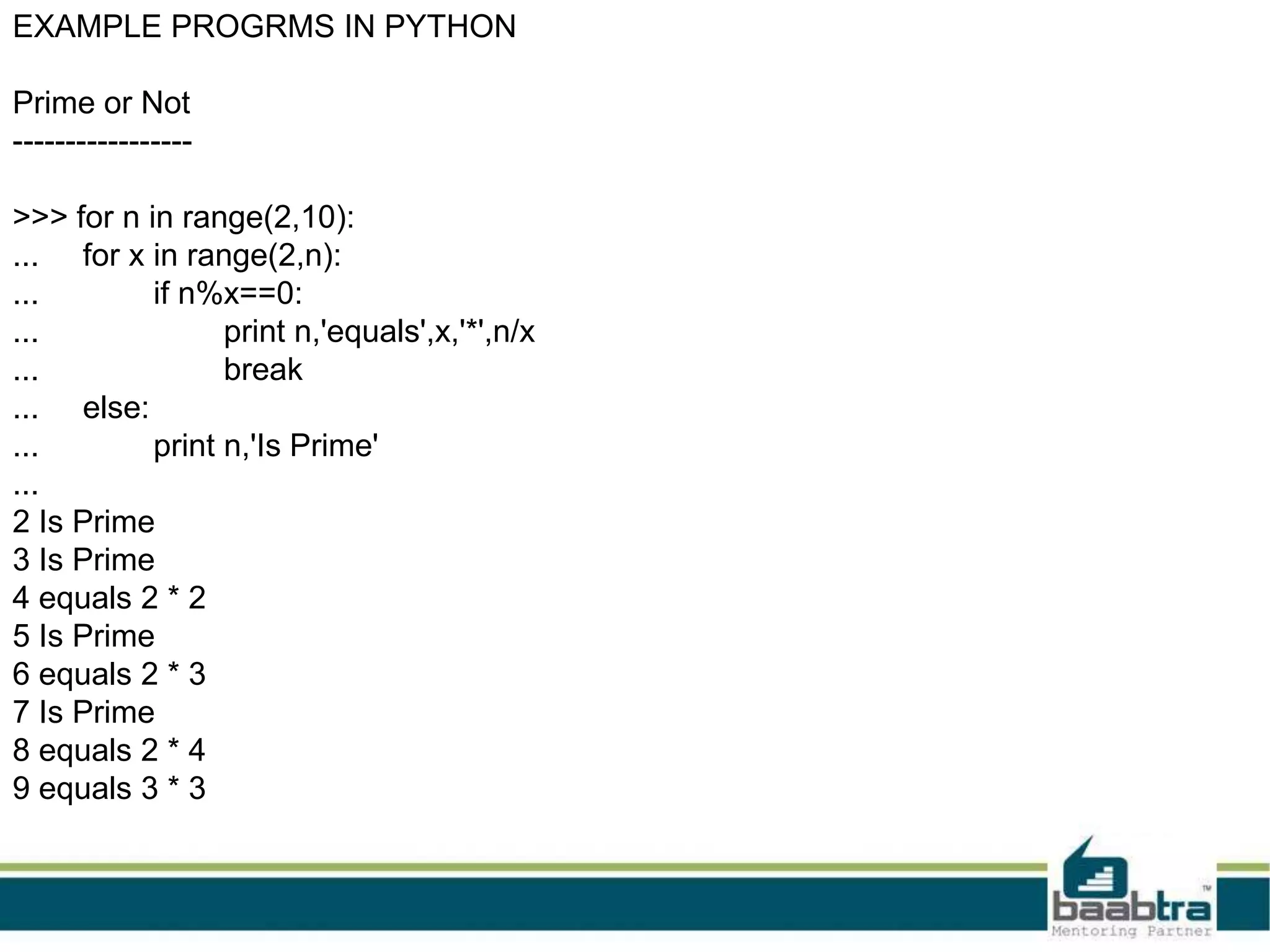 EXAMPLE PROGRMS IN PYTHON
Prime or Not
-----------------
>>> for n in range(2,10):
... for x in range(2,n):
... if n%x==0:
... print n,'equals',x,'*',n/x
... break
... else:
... print n,'Is Prime'
...
2 Is Prime
3 Is Prime
4 equals 2 * 2
5 Is Prime
6 equals 2 * 3
7 Is Prime
8 equals 2 * 4
9 equals 3 * 3
 