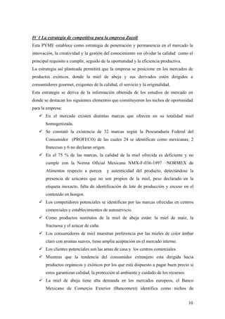 10
IV 1 La estrategia de competitiva para la empresa Zayoli
Esta PYME establece como estrategia de penetración y permanencia en el mercado la
innovación, la creatividad y la gestión del conocimiento sin olvidar la calidad como el
principal requisito a cumplir, seguido de la oportunidad y la eficiencia productiva.
La estrategia así planteada permitirá que la empresa se posicione en los mercados de
productos exóticos, donde la miel de abeja y sus derivados estén dirigidos a
consumidores gourmet, exigentes de la calidad, el servicio y la originalidad.
Esta estrategia se deriva de la información obtenida de los estudios de mercado en
donde se destacan los siguientes elementos que constituyeron los nichos de oportunidad
para la empresa:
9 En el mercado existen distintas marcas que ofrecen en su totalidad miel
homogenizada.
9 Se constató la existencia de 32 marcas según la Procuraduría Federal del
Consumidor (PROFECO) de las cuales 24 se identifican como mexicanas, 2
francesas y 6 no declaran origen.
9 En el 75 % de las marcas, la calidad de la miel ofrecida es deficiente y no
cumple con la Norma Oficial Mexicana NMX-F-036-1997 –NORMEX de
Alimentos respecto a pureza y autenticidad del producto, detectándose la
presencia de azúcares que no son propios de la miel, peso declarado en la
etiqueta inexacto, falta de identificación de lote de producción y exceso en el
contenido en hongos.
9 Los competidores potenciales se identifican por las marcas ofrecidas en centros
comerciales y establecimientos de autoservicio.
9 Como productos sustitutos de la miel de abeja están: la miel de maíz, la
fructuosa y el azúcar de caña.
9 Los consumidores de miel muestran preferencia por las mieles de color ámbar
claro con aromas suaves, tiene amplia aceptación en el mercado interno.
9 Los clientes potenciales son las amas de casa y los centros comerciales.
9 Mientras que la tendencia del consumidor extranjero esta dirigida hacia
productos orgánicos y exóticos por los que está dispuesto a pagar buen precio si
estos garantizan calidad, la protección al ambiente y cuidado de los recursos.
9 La miel de abeja tiene alta demanda en los mercados europeos, el Banco
Mexicano de Comercio Exterior (Bancomext) identifica como nichos de
 