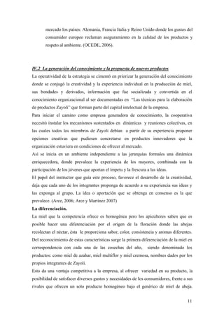 11
mercado los países: Alemania, Francia Italia y Reino Unido donde los gustos del
consumidor europeo reclaman aseguramiento en la calidad de los productos y
respeto al ambiente. (OCEDE, 2006).
IV.2 La generación del conocimiento y la propuesta de nuevos productos
La operatividad de la estrategia se cimentó en priorizar la generación del conocimiento
donde se conjugó la creatividad y la experiencia individual en la producción de miel,
sus bondades y derivados, información que fue socializada y convertida en el
conocimiento organizacional al ser documentadas en “Las técnicas para la elaboración
de productos Zayoli” que forman parte del capital intelectual de la empresa.
Para iniciar el camino como empresa generadora de conocimiento, la cooperativa
necesitó instalar los mecanismos sustentados en dinámicas y reuniones colectivas, en
las cuales todos los miembros de Zayoli debían a partir de su experiencia proponer
opciones creativas que pudiesen concretarse en productos innovadores que la
organización estuviera en condiciones de ofrecer al mercado.
Así se inicia en un ambiente independiente a las jerarquías formales una dinámica
enriquecedora, donde prevalece la experiencia de los mayores, combinada con la
participación de los jóvenes que aportan el ímpetu y la frescura a las ideas.
El papel del instructor que guía este proceso, favorece el desarrollo de la creatividad,
deja que cada uno de los integrantes proponga de acuerdo a su experiencia sus ideas y
las exponga al grupo. La idea o aportación que se obtenga en consenso es la que
prevalece. (Arce, 2006; Arce y Martínez 2007)
La diferenciación.
La miel que la competencia ofrece es homogénea pero los apicultores saben que es
posible hacer una diferenciación por el origen de la floración donde las abejas
recolectan el néctar, ésta le proporciona sabor, color, consistencia y aromas diferentes.
Del reconocimiento de estas características surge la primera diferenciación de la miel en
correspondencia con cada una de las cosechas del año, siendo denominado los
productos: como miel de azahar, miel multiflor y miel cremosa, nombres dados por los
propios integrantes de Zayoli.
Esto da una ventaja competitiva a la empresa, al ofrecer variedad en su producto, la
posibilidad de satisfacer diversos gustos y necesidades de los consumidores, frente a sus
rivales que ofrecen un solo producto homogéneo bajo el genérico de miel de abeja.
 