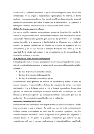 12
Resultado de la experiencia anterior en la que se obtienen tres productos de mieles, solo
diferenciados por su origen y características organolépticas, la empresa, de forma
paulatina genera nuevos productos. Esto ha sido posible por la combinación única del
talento de los trabajadores a través de la concepción de ideas creativas, la experiencia y
la búsqueda constante de la satisfacción de las necesidades de los clientes.
IV.3 El diseño de los nuevos productos
Los nuevos posibles productos son sometidos a un proceso de producción a escala, de
acuerdo a los pasos señalados en un documento elaborado para sistematizar su diseño
denominado “Lineamientos generales para el diseño del producto”, si los resultados
resultan favorables y se demuestra la factibilidad de su fabricación son enviados al
mercado en pequeña cantidad con la finalidad de constatar su aceptación por los
consumidores y en su caso realizar el rediseño. Cumplida estas etapas y con la
seguridad de la calidad del producto y de su aceptación por los consumidores, la
innovación se lanzan al mercado.
IV.4 Innovación en los procesos de la empresa
Está dado por los nuevos procesos que deben ser incorporados en la producción, en este
rubro la organización incursiona en la producción de tres procesos básicos diferenciados
referidos a:
• La línea de producción alimenticia apícola.
• La línea de producción de botica apícola.
• La línea de producción cosmetología apícola.
En el transcurso de los primeros tres años se han desarrollado y puesto a la venta 46
nuevos productos, 18 corresponden a la línea de producción de mieles y derivados
nutricionales, 10 a la de botica apícola y 18 a la línea de cosmetología de derivados
apícolas. La innovación tecnológica de nuevos procesos está documentada en: “Las
técnicas de producción apícola” que incluyen las fórmulas individuales por línea de
producción y los procedimientos establecidos para su realización.
Innovación en la comercialización
Para responder satisfactoriamente a los requerimientos de mercados diferentes a donde
tiene acceso, por lo que la empresa ha tenido que innovar en la comercialización
mediante nuevas presentaciones de miel para los mercados extranjeros: para los
franceses e ingleses ha diseñado frascos octagonales de 360 gramos, para los polacos e
italianos frascos de 40 gramos en pequeños contenedores que incluyen las tres
variedades de miel; para el mercado estadounidense el etiquetado debió ser modificado
 