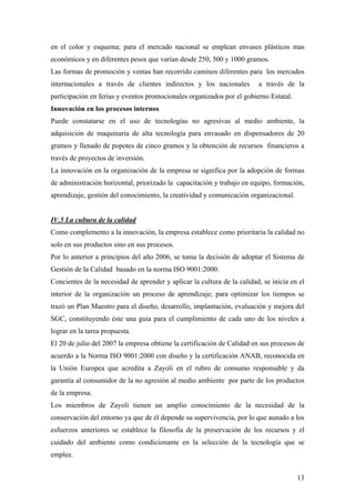 13
en el color y esquema; para el mercado nacional se emplean envases plásticos mas
económicos y en diferentes pesos que varían desde 250, 500 y 1000 gramos.
Las formas de promoción y ventas han recorrido caminos diferentes para los mercados
internacionales a través de clientes indirectos y los nacionales a través de la
participación en ferias y eventos promocionales organizados por el gobierno Estatal.
Innovación en los procesos internos
Puede constatarse en el uso de tecnologías no agresivas al medio ambiente, la
adquisición de maquinaria de alta tecnología para envasado en dispensadores de 20
gramos y llenado de popotes de cinco gramos y la obtención de recursos financieros a
través de proyectos de inversión.
La innovación en la organización de la empresa se significa por la adopción de formas
de administración horizontal, priorizado la capacitación y trabajo en equipo, formación,
aprendizaje, gestión del conocimiento, la creatividad y comunicación organizacional.
IV.5 La cultura de la calidad
Como complemento a la innovación, la empresa establece como prioritaria la calidad no
solo en sus productos sino en sus procesos.
Por lo anterior a principios del año 2006, se toma la decisión de adoptar el Sistema de
Gestión de la Calidad basado en la norma ISO 9001:2000.
Concientes de la necesidad de aprender y aplicar la cultura de la calidad, se inicia en el
interior de la organización un proceso de aprendizaje; para optimizar los tiempos se
trazó un Plan Maestro para el diseño, desarrollo, implantación, evaluación y mejora del
SGC, constituyendo éste una guía para el cumplimiento de cada uno de los niveles a
lograr en la tarea propuesta.
El 20 de julio del 2007 la empresa obtiene la certificación de Calidad en sus procesos de
acuerdo a la Norma ISO 9001:2000 con diseño y la certificación ANAB, reconocida en
la Unión Europea que acredita a Zayoli en el rubro de consumo responsable y da
garantía al consumidor de la no agresión al medio ambiente por parte de los productos
de la empresa.
Los miembros de Zayoli tienen un amplio conocimiento de la necesidad de la
conservación del entorno ya que de él depende su supervivencia, por lo que aunado a los
esfuerzos anteriores se establece la filosofía de la preservación de los recursos y el
cuidado del ambiente como condicionante en la selección de la tecnología que se
emplee.
 