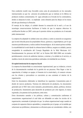 14
Esta condición resultó muy favorable como carta de presentación en los mercados
internacionales ya que los procesos de producción que se realizan en la fábrica no
producen residuos contaminantes. El agua utilizada en el lavado de los contenedores,
donde se almacena la miel, es empleada como alimento para las abejas en los meses
del año que disminuye la floración.
El manejo de las abejas, el cuidado durante la extracción de la miel y el uso de
tecnología conservacionista facilitaron el hecho de que la empresa obtuviese la
certificación Kosher en 2007, carta que le permite ofertar sus productos en el mercado
judío internacional.
La empresa ha adoptado la calidad como una cultura y centra su atención en asegurarse
que la miel ofrecida posea las propiedades físicas, químicas y organolépticas, por lo que
muestrea periódicamente y realiza análisis bromatológicos de la materia prima recibida.
La trazabilidad de la miel desde la colmena hasta la fábrica, asegura su calidad y pureza
otorgándole la acreditación del Consejo Regulador de la Miel Mexicana A.C.
Simultáneamente los procesos del SGC en la Norma ISO 9001:2000 son revisados
periódicamente a través de auditorias internas y externas y la calidad en el servicio, es
medida a través de entrevistas periódicas realizadas a la totalidad de sus clientes.
El capital intelectual de la empresa Zayoli
La empresa ha desarrollado su conocimiento organizacional, que se evidencia, a través
de la documentación resultado de la gestión de sus procesos. Para llegar a éste la
capacitación, el trabajo en equipo, el fomento de la creatividad y el contacto cercano
con los clientes y proveedores se convierten en una constante al interior de la
organización.
Entre los documentos elaborados se identifican los siguientes: Lineamientos para el
diseño de nuevos productos, Técnicas de elaboración de productos, los documentos
generados por el SGC tales como manuales, procedimientos, planes, políticas, técnicas
de producción, lineamientos para desarrollo de productos por citar algunos, la marca
registrada y las patentes de los productos, entre otros.
Estos documentos aunados a las políticas, cultura y comunicación conforman el
conocimiento organizacional el cuál debe ser difundido en todos los niveles de la
organización, sustentado el principio de que la cultura organizacional surge cuando un
conjunto de supuestos básicos aprendidos y compartidos por el grupo, en la medida que
solucionan sus problemas y demuestran su eficiencia para ser considerados válidos, son
 