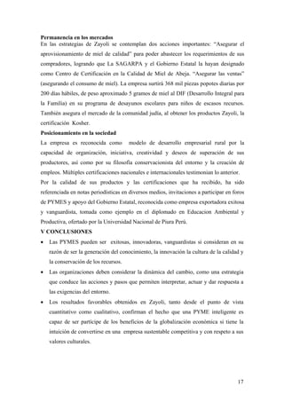 17
Permanencia en los mercados
En las estrategias de Zayoli se contemplan dos acciones importantes: “Asegurar el
aprovisionamiento de miel de calidad” para poder abastecer los requerimientos de sus
compradores, logrando que La SAGARPA y el Gobierno Estatal la hayan designado
como Centro de Certificación en la Calidad de Miel de Abeja. “Asegurar las ventas”
(asegurando el consumo de miel). La empresa surtirá 368 mil piezas popotes diarias por
200 días hábiles, de peso aproximado 5 gramos de miel al DIF (Desarrollo Integral para
la Familia) en su programa de desayunos escolares para niños de escasos recursos.
También asegura el mercado de la comunidad judía, al obtener los productos Zayoli, la
certificación Kosher.
Posicionamiento en la sociedad
La empresa es reconocida como modelo de desarrollo empresarial rural por la
capacidad de organización, iniciativa, creatividad y deseos de superación de sus
productores, así como por su filosofía conservacionista del entorno y la creación de
empleos. Múltiples certificaciones nacionales e internacionales testimonian lo anterior.
Por la calidad de sus productos y las certificaciones que ha recibido, ha sido
referenciada en notas periodísticas en diversos medios, invitaciones a participar en foros
de PYMES y apoyo del Gobierno Estatal, reconocida como empresa exportadora exitosa
y vanguardista, tomada como ejemplo en el diplomado en Educacion Ambiental y
Productiva, ofertado por la Universidad Nacional de Piura Perú.
V CONCLUSIONES
• Las PYMES pueden ser exitosas, innovadoras, vanguardistas si consideran en su
razón de ser la generación del conocimiento, la innovación la cultura de la calidad y
la conservación de los recursos.
• Las organizaciones deben considerar la dinámica del cambio, como una estrategia
que conduce las acciones y pasos que permiten interpretar, actuar y dar respuesta a
las exigencias del entorno.
• Los resultados favorables obtenidos en Zayoli, tanto desde el punto de vista
cuantitativo como cualitativo, confirman el hecho que una PYME inteligente es
capaz de ser partícipe de los beneficios de la globalización económica si tiene la
intuición de convertirse en una empresa sustentable competitiva y con respeto a sus
valores culturales.
 