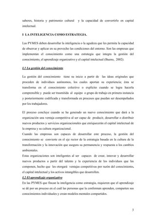 3
saberes, historia y patrimonio cultural y la capacidad de convertirlo en capital
intelectual.
I LA INTELIGENCIA COMO ESTRATEGIA.
Las PYMES deben desarrollar la inteligencia o la agudeza que les permita la capacidad
de observar y aplicar en su provecho las condiciones del entorno. Son las empresas que
implementan el conocimiento como una estrategia que integra la gestión del
conocimiento, el aprendizaje organizativo y el capital intelectual (Bueno, 2002).
I.1 La gestión del conocimiento
La gestión del conocimiento tiene su inicio a partir de las ideas originales que
proceden de individuos autónomos, los cuales aportan su experiencia; ésta se
transforma en el conocimiento colectivo o explícito cuando se logra hacerla
comprensible y puede ser trasmitida al equipo o grupo de trabajo en primera instancia
y posteriormente codificada y transformada en procesos que puedan ser desempeñados
por los trabajadores.
El proceso concluye cuando se ha generado un nuevo conocimiento que dará a la
organización una ventaja competitiva al ser capaz de producir, desarrollar o distribuir
nuevos productos y servicios organizacionales que enriquecerán el capital intelectual de
la empresa y su cultura organizacional.
Cuando las empresas son capaces de desarrollar este proceso, la gestión del
conocimiento se convierte en el eje rector de la estrategia basada en la cultura de la
transformación y la innovación que asegura su permanencia y respuesta a los cambios
ambientales.
Estas organizaciones son inteligentes al ser capaces de crear, innovar y desarrollar
nuevos productos a partir del talento y la experiencia de los individuos que las
componen, hecho que les otorgará ventajas competitivas por razón del conocimiento,
el capital intelectual y los activos intangibles que desarrollen.
I.2 El aprendizaje organizativo
En las PYMES que fincan la inteligencia como estrategia, requieren que el aprendizaje
se dé por un proceso en el cuál las personas que la conforman aprenden, comparten sus
conocimientos individuales y crean modelos mentales compartidos.
 