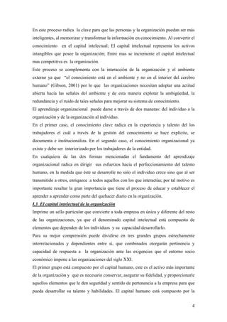 4
En este proceso radica la clave para que las personas y la organización puedan ser más
inteligentes, al memorizar y transformar la información en conocimiento. Al convertir el
conocimiento en el capital intelectual; El capital intelectual representa los activos
intangibles que posee la organización; Entre mas se incremente el capital intelectual
mas competitiva es la organización.
Este proceso se complementa con la interacción de la organización y el ambiente
externo ya que “el conocimiento está en el ambiente y no en el interior del cerebro
humano” (Gibson, 2001) por lo que las organizaciones necesitan adoptar una actitud
abierta hacia las señales del ambiente y de esta manera explotar la ambigüedad, la
redundancia y el ruido de tales señales para mejorar su sistema de conocimiento.
El aprendizaje organizacional puede darse a través de dos maneras: del individuo a la
organización y de la organización al individuo.
En el primer caso, el conocimiento clave radica en la experiencia y talento del los
trabajadores el cuál a través de la gestión del conocimiento se hace explícito, se
documenta e institucionaliza. En el segundo caso, el conocimiento organizacional ya
existe y debe ser interiorizado por los trabajadores de la entidad.
En cualquiera de las dos formas mencionadas el fundamento del aprendizaje
organizacional radica en dirigir sus esfuerzos hacia el perfeccionamiento del talento
humano, en la medida que éste se desarrolle no sólo el individuo crece sino que al ser
transmitido a otros, enriquece a todos aquellos con los que interactúa; por tal motivo es
importante resaltar la gran importancia que tiene el proceso de educar y establecer el
aprender a aprender como parte del quehacer diario en la organización.
I.3 El capital intelectual de la organización
Imprime un sello particular que convierte a toda empresa en única y diferente del resto
de las organizaciones, ya que el denominado capital intelectual está compuesto de
elementos que dependen de los individuos y su capacidad desarrollarlo.
Para su mejor comprensión puede dividirse en tres grandes grupos estrechamente
interrelacionados y dependientes entre si, que combinados otorgarán pertinencia y
capacidad de respuesta a la organización ante las exigencias que el entorno socio
económico impone a las organizaciones del siglo XXI.
El primer grupo está compuesto por el capital humano, este es el activo más importante
de la organización y que es necesario conservar, asegurar su fidelidad, y proporcionarle
aquellos elementos que le den seguridad y sentido de pertenencia a la empresa para que
pueda desarrollar su talento y habilidades. El capital humano está compuesto por la
 