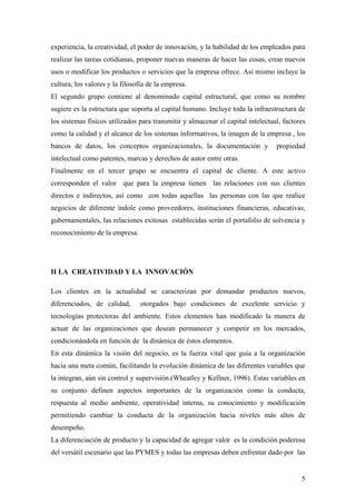 5
experiencia, la creatividad, el poder de innovación, y la habilidad de los empleados para
realizar las tareas cotidianas, proponer nuevas maneras de hacer las cosas, crear nuevos
usos o modificar los productos o servicios que la empresa ofrece. Así mismo incluye la
cultura, los valores y la filosofía de la empresa.
El segundo grupo contiene al denominado capital estructural, que como su nombre
sugiere es la estructura que soporta al capital humano. Incluye toda la infraestructura de
los sistemas físicos utilizados para transmitir y almacenar el capital intelectual, factores
como la calidad y el alcance de los sistemas informativos, la imagen de la empresa , los
bancos de datos, los conceptos organizacionales, la documentación y propiedad
intelectual como patentes, marcas y derechos de autor entre otras.
Finalmente en el tercer grupo se encuentra el capital de cliente. A este activo
corresponden el valor que para la empresa tienen las relaciones con sus clientes
directos e indirectos, así como con todas aquellas las personas con las que realice
negocios de diferente índole como proveedores, instituciones financieras, educativas,
gubernamentales, las relaciones exitosas establecidas serán el portafolio de solvencia y
reconocimiento de la empresa.
II LA CREATIVIDAD Y LA INNOVACIÓN
Los clientes en la actualidad se caracterizan por demandar productos nuevos,
diferenciados, de calidad, otorgados bajo condiciones de excelente servicio y
tecnologías protectoras del ambiente. Estos elementos han modificado la manera de
actuar de las organizaciones que desean permanecer y competir en los mercados,
condicionándola en función de la dinámica de éstos elementos.
En esta dinámica la visión del negocio, es la fuerza vital que guía a la organización
hacia una meta común, facilitando la evolución dinámica de las diferentes variables que
la integran, aún sin control y supervisión.(Wheatley y Kellner, 1996). Estas variables en
su conjunto definen aspectos importantes de la organización como la conducta,
respuesta al medio ambiente, operatividad interna, su conocimiento y modificación
permitiendo cambiar la conducta de la organización hacia niveles más altos de
desempeño.
La diferenciación de producto y la capacidad de agregar valor es la condición poderosa
del versátil escenario que las PYMES y todas las empresas deben enfrentar dado por las
 