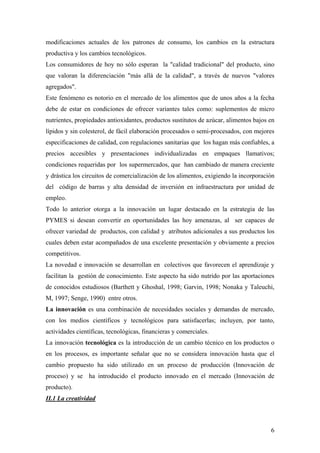 6
modificaciones actuales de los patrones de consumo, los cambios en la estructura
productiva y los cambios tecnológicos.
Los consumidores de hoy no sólo esperan la "calidad tradicional" del producto, sino
que valoran la diferenciación "más allá de la calidad", a través de nuevos "valores
agregados".
Este fenómeno es notorio en el mercado de los alimentos que de unos años a la fecha
debe de estar en condiciones de ofrecer variantes tales como: suplementos de micro
nutrientes, propiedades antioxidantes, productos sustitutos de azúcar, alimentos bajos en
lípidos y sin colesterol, de fácil elaboración procesados o semi-procesados, con mejores
especificaciones de calidad, con regulaciones sanitarias que los hagan más confiables, a
precios accesibles y presentaciones individualizadas en empaques llamativos;
condiciones requeridas por los supermercados, que han cambiado de manera creciente
y drástica los circuitos de comercialización de los alimentos, exigiendo la incorporación
del código de barras y alta densidad de inversión en infraestructura por unidad de
empleo.
Todo lo anterior otorga a la innovación un lugar destacado en la estrategia de las
PYMES si desean convertir en oportunidades las hoy amenazas, al ser capaces de
ofrecer variedad de productos, con calidad y atributos adicionales a sus productos los
cuales deben estar acompañados de una excelente presentación y obviamente a precios
competitivos.
La novedad e innovación se desarrollan en colectivos que favorecen el aprendizaje y
facilitan la gestión de conocimiento. Este aspecto ha sido nutrido por las aportaciones
de conocidos estudiosos (Barthett y Ghoshal, 1998; Garvin, 1998; Nonaka y Taleuchi,
M, 1997; Senge, 1990) entre otros.
La innovación es una combinación de necesidades sociales y demandas de mercado,
con los medios científicos y tecnológicos para satisfacerlas; incluyen, por tanto,
actividades científicas, tecnológicas, financieras y comerciales.
La innovación tecnológica es la introducción de un cambio técnico en los productos o
en los procesos, es importante señalar que no se considera innovación hasta que el
cambio propuesto ha sido utilizado en un proceso de producción (Innovación de
proceso) y se ha introducido el producto innovado en el mercado (Innovación de
producto).
II.1 La creatividad
 