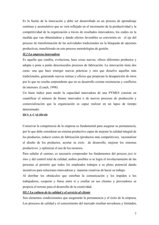 7
Es la fuente de la innovación y debe ser desarrollada en un proceso de aprendizaje
continuo y acumulativo que se verá reflejado en el incremento de la productividad y la
competitividad de la organización a través de resultados innovadores, los cuáles en la
medida que van obteniéndose y dando efectos favorables se convierten en el eje del
proceso de transformación de las actividades tradicionales en la búsqueda de opciones
productivas, transfiriendo en este proceso metodologías de gestión.
II.2 La empresa innovadora
Es aquella que cambia, evoluciona, hace cosas nuevas, ofrece diferentes productos y
adopta o pone a punto desconocidos procesos de fabricación. La innovación tiene dos
caras: una que hace emerger nuevas prácticas y otra que disuelve aquellas más
tradicionales, generando nuevas rutinas y oficios que propician la desaparición de otros
por lo que no resulta sorprendente que en su desarrollo existan resistencias y conflictos
de intereses. (Loach, 1998).
Un buen índice para medir la capacidad innovadora de una PYMES consiste en
cuantificar el número de bienes innovados o de nuevos procesos de producción y
comercialización que la organización es capaz realizar en un lapso de tiempo
determinado.
III LA CALIDAD
Conservar la competencia de la empresa es fundamental para asegurar su permanencia,
por lo que debe considerar un sistema productivo capaz de mejorar la calidad integral de
los productos, reducir costos de fabricación (productos más competitivos), racionalizar
el diseño de los productos, acortar su ciclo de desarrollo, mejorar los sistemas
productivos y optimizar el uso de los recursos.
Para señalar el camino, es necesario comprender los fundamentos del proceso just in
time y del control total de calidad, ambos posibles si se logra el involucramiento de las
personas al permitir que todos los empleados trabajen a su pleno potencial dando
incentivos para soluciones innovadoras y maneras creativas de hacer su trabajo.
Al derribar los obstáculos que estorban la comunicación y les impiden a los
trabajadores, cooperar y fiarse entre sí y confiar en sus clientes y proveedores se
propicia el terreno para el desarrollo de la creatividad.
III.1 La cultura de la calidad y el servicio al cliente
Son elementos condicionantes que asegurarán la permanencia y el éxito de la empresa.
Los procesos de calidad y el conocimiento del mercado resultan novedosos y limitados,
 