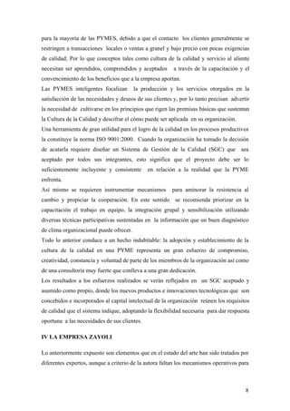 8
para la mayoría de las PYMES, debido a que el contacto los clientes generalmente se
restringen a transacciones locales o ventas a granel y bajo precio con pocas exigencias
de calidad; Por lo que conceptos tales como cultura de la calidad y servicio al aliente
necesitan ser aprendidos, comprendidos y aceptados a través de la capacitación y el
convencimiento de los beneficios que a la empresa aportan.
Las PYMES inteligentes focalizan la producción y los servicios otorgados en la
satisfacción de las necesidades y deseos de sus clientes y, por lo tanto precisan advertir
la necesidad de cultivarse en los principios que rigen las premisas básicas que sustentan
la Cultura de la Calidad y descifrar el cómo puede ser aplicada en su organización.
Una herramienta de gran utilidad para el logro de la calidad en los procesos productivos
la constituye la norma ISO 9001:2000. Cuando la organización ha tomado la decisión
de acatarla requiere diseñar un Sistema de Gestión de la Calidad (SGC) que sea
aceptado por todos sus integrantes, esto significa que el proyecto debe ser lo
suficientemente incluyente y consistente en relación a la realidad que la PYME
enfrenta.
Así mismo se requieren instrumentar mecanismos para aminorar la resistencia al
cambio y propiciar la cooperación. En este sentido se recomienda priorizar en la
capacitación el trabajo en equipo, la integración grupal y sensibilización utilizando
diversas técnicas participativas sustentadas en la información que un buen diagnóstico
de clima organizacional puede ofrecer.
Todo lo anterior conduce a un hecho indubitable: la adopción y establecimiento de la
cultura de la calidad en una PYME representa un gran esfuerzo de compromiso,
creatividad, constancia y voluntad de parte de los miembros de la organización así como
de una consultoría muy fuerte que conlleva a una gran dedicación.
Los resultados a los esfuerzos realizados se verán reflejados en un SGC aceptado y
asumido como propio, donde los nuevos productos e innovaciones tecnológicas que son
concebidos e incorporados al capital intelectual de la organización reúnen los requisitos
de calidad que el sistema indique, adoptando la flexibilidad necesaria para dar respuesta
oportuna a las necesidades de sus clientes.
IV LA EMPRESA ZAYOLI
Lo anteriormente expuesto son elementos que en el estado del arte han sido tratados por
diferentes expertos, aunque a criterio de la autora faltan los mecanismos operativos para
 