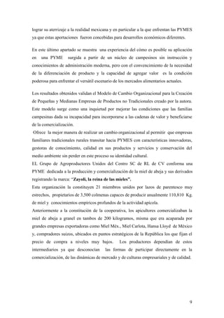 9
lograr su aterrizaje a la realidad mexicana y en particular a la que enfrentan las PYMES
ya que estas aportaciones fueron concebidas para desarrollos económicos diferentes.
En este último apartado se muestra una experiencia del cómo es posible su aplicación
en una PYME surgida a partir de un núcleo de campesinos sin instrucción y
conocimientos de administración moderna, pero con el convencimiento de la necesidad
de la diferenciación de producto y la capacidad de agregar valor es la condición
poderosa para enfrentar el versátil escenario de los mercados alimentarios actuales.
Los resultados obtenidos validan el Modelo de Cambio Organizacional para la Creación
de Pequeñas y Medianas Empresas de Productos no Tradicionales creado por la autora.
Este modelo surge como una inquietud por mejorar las condiciones que las familias
campesinas dada su incapacidad para incorporarse a las cadenas de valor y beneficiarse
de la comercialización.
Ofrece la mejor manera de realizar un cambio organizacional al permitir que empresas
familiares tradicionales rurales transitar hacia PYMES con características innovadoras,
gestoras de conocimiento, calidad en sus productos y servicios y conservación del
medio ambiente sin perder en este proceso su identidad cultural.
EL Grupo de Agroproductores Unidos del Centro SC de RL de CV conforma una
PYME dedicada a la producción y comercialización de la miel de abeja y sus derivados
registrando la marca: “Zayoli, la reina de las mieles”.
Esta organización la constituyen 21 miembros unidos por lazos de parentesco muy
estrechos, propietarios de 3,500 colmenas capaces de producir anualmente 110,810 Kg.
de miel y conocimientos empíricos profundos de la actividad apícola.
Anteriormente a la constitución de la cooperativa, los apicultores comercializaban la
miel de abeja a granel en tambos de 200 kilogramos, misma que era acaparada por
grandes empresas exportadoras como Miel Méx., Miel Carlota, Hansa Lloyd de México
y, compradores suizos, ubicados en puntos estratégicos de la República los que fijan el
precio de compra a niveles muy bajos. Los productores dependían de estos
intermediarios ya que desconocían las formas de participar directamente en la
comercialización, de las dinámicas de mercado y de culturas empresariales y de calidad.
 