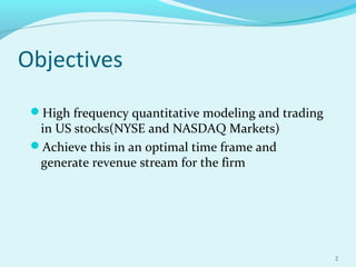 Objectives
High frequency quantitative modeling and trading
in US stocks(NYSE and NASDAQ Markets)
Achieve this in an optimal time frame and
generate revenue stream for the firm
2
 
