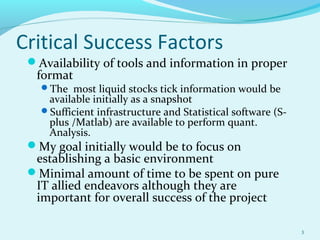Critical Success Factors
Availability of tools and information in proper
format
The most liquid stocks tick information would be
available initially as a snapshot
Sufficient infrastructure and Statistical software (S-
plus /Matlab) are available to perform quant.
Analysis.
My goal initially would be to focus on
establishing a basic environment
Minimal amount of time to be spent on pure
IT allied endeavors although they are
important for overall success of the project
3
 