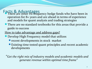 Facts & AdvantagesThere are other Hi-frequency hedge funds who have been in
operation for 8+ years and are ahead in terms of experience
and models for quant analysis and trading strategies
There are no standard textbooks for this areas that provide a
guide to success
How to take advantage and address gaps?
Develop High Frequency model that utilizes
recent developments in stock market
Existing time tested quant principles and recent academic
developments
“Get the right mix of industry models and academic models and
generate revenue within optimal time frame”
4
 