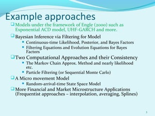 Example approaches
Models under the framework of Engle (2000) such as
Exponential ACD model, UHF-GARCH and more.
Bayesian Inference via Filtering for Model
 Continuous-time Likelihood, Posterior, and Bayes Factors
 Filtering Equations and Evolution Equations for Bayes
Factors
Two Computational Approaches and their Consistency
 The Markov Chain Approx. Method and nearly likelihood
etc.
 Particle Filtering (or Sequential Monte Carlo)
A Micro movement Model
 Random-arrival-time State Space Model
More Financial and Market Microstructure Applications
(Frequentist approaches – interpolation, averaging, Splines)
5
 