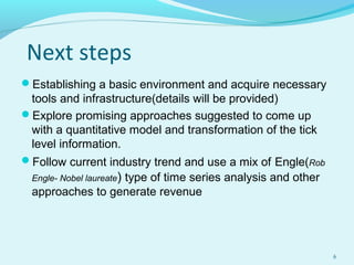Next steps
Establishing a basic environment and acquire necessary
tools and infrastructure(details will be provided)
Explore promising approaches suggested to come up
with a quantitative model and transformation of the tick
level information.
Follow current industry trend and use a mix of Engle(Rob
Engle- Nobel laureate) type of time series analysis and other
approaches to generate revenue
6
 