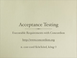 Acceptance Testing
Executable Requirements with Concordion

       http://www.concordion.org

      n. con-cord (kŏn'kôrd, kŏng–)
 