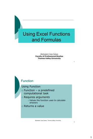1
1
Using Excel Functions
and Formulas
Abdisalam Issa-Salwe
Faculty of Professional Studies
Thames Valley University
Abdisalam Issa-Salwe, Thames Valley University
2
Function
Using Function
 Function – a predefined
computational task
 Requires arguments
 Values the function uses to calculate
answers
 Returns a value
 