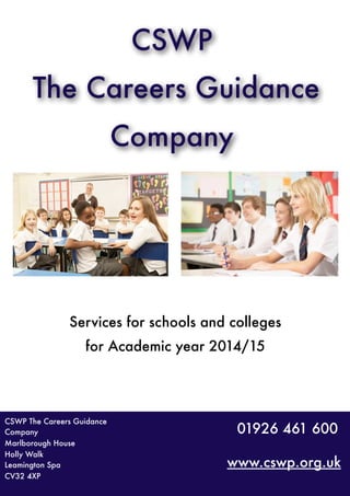 CSWP
The Careers Guidance
Company
www.cswp.org.uk
01926 461 600
Services for schools and colleges
for Academic year 2014/15
CSWP The Careers Guidance
Company
Marlborough House
Holly Walk
Leamington Spa
CV32 4XP
 