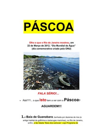 PÁSCOA
           Olha o que o Rio de Janeiro mostrou, em
          22 de Março de 2012, “Dia Mundial da Água”
              (dia comemorativo criado pela ONU)




                      FALA SÉRIO!...

•    Ããã???... o que    isto tem a ver com a Páscoa?
                          AGUARDEM!!!


    1.A Baía de Guanabara, banhada por dezenas de rios (e
     antigo habitat de golfinhos e tartarugas marinhas), no Rio de Janeiro,
           enfim, a tão falada “Baía dos cariocas”, cujo Programa de
 