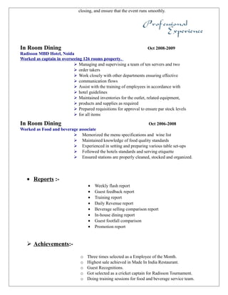 closing, and ensure that the event runs smoothly.
In Room Dining Oct 2008-2009
Radisson MBD Hotel, Noida
Worked as captain in overseeing 126 rooms property.
 Managing and supervising a team of ten servers and two
 order takers
 Work closely with other departments ensuring effective
 communication flows
 Assist with the training of employees in accordance with
 hotel guidelines
 Maintained inventories for the outlet, related equipment,
 products and supplies as required
 Prepared requisitions for approval to ensure par stock levels
 for all items
In Room Dining Oct 2006-2008
Worked as Food and beverage associate
 Memorized the menu specifications and wine list
 Maintained knowledge of food quality standards
 Experienced in setting and preparing various table set-ups
 Followed the hotels standards and serving etiquette
 Ensured stations are properly cleaned, stocked and organized.
• Reports :-
• Weekly flash report
• Guest feedback report
• Training report
• Daily Revenue report
• Beverage selling comparison report
• In-house dining report
• Guest footfall comparison
• Promotion report
 Achievements:-
o Three times selected as a Employee of the Month.
o Highest sale achieved in Made In India Restaurant.
o Guest Recognitions.
o Got selected as a cricket captain for Radisson Tournament.
o Doing training sessions for food and beverage service team.
 