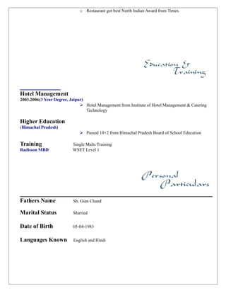 o Restaurant got best North Indian Award from Times.
___________
Hotel Management
2003.2006(3 Year Degree, Jaipur)
 Hotel Management from Institute of Hotel Management & Catering
Technology
Higher Education
(Himachal Pradesh)
 Passed 10+2 from Himachal Pradesh Board of School Education
Training Single Malts Training
Radisson MBD WSET Level 1
Fathers Name Sh. Gian Chand
Marital Status Married
Date of Birth 05-04-1983
Languages Known English and Hindi
 