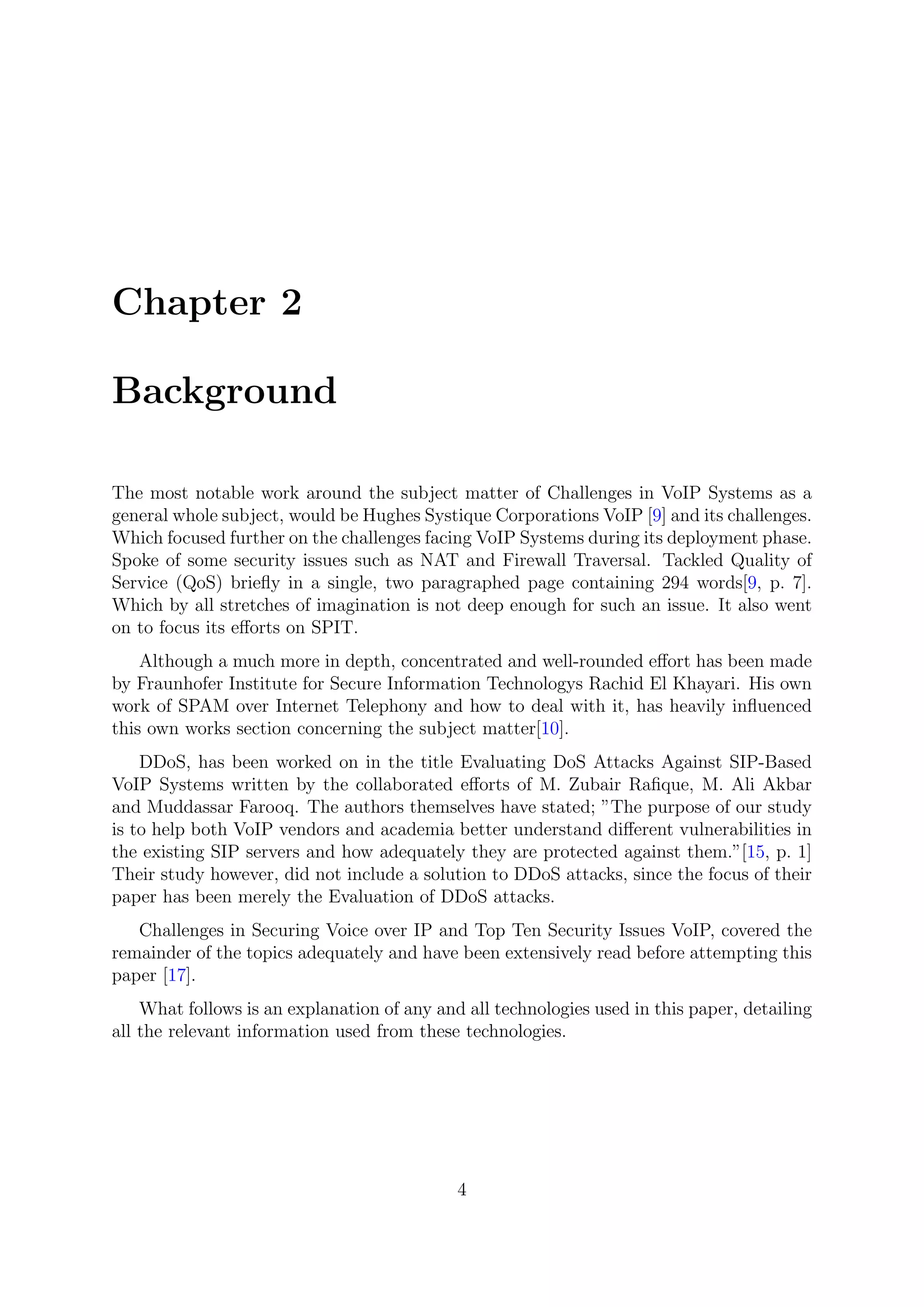 Chapter 2
Background
The most notable work around the subject matter of Challenges in VoIP Systems as a
general whole subject, would be Hughes Systique Corporations VoIP [9] and its challenges.
Which focused further on the challenges facing VoIP Systems during its deployment phase.
Spoke of some security issues such as NAT and Firewall Traversal. Tackled Quality of
Service (QoS) brieﬂy in a single, two paragraphed page containing 294 words[9, p. 7].
Which by all stretches of imagination is not deep enough for such an issue. It also went
on to focus its eﬀorts on SPIT.
Although a much more in depth, concentrated and well-rounded eﬀort has been made
by Fraunhofer Institute for Secure Information Technologys Rachid El Khayari. His own
work of SPAM over Internet Telephony and how to deal with it, has heavily inﬂuenced
this own works section concerning the subject matter[10].
DDoS, has been worked on in the title Evaluating DoS Attacks Against SIP-Based
VoIP Systems written by the collaborated eﬀorts of M. Zubair Raﬁque, M. Ali Akbar
and Muddassar Farooq. The authors themselves have stated; ”The purpose of our study
is to help both VoIP vendors and academia better understand diﬀerent vulnerabilities in
the existing SIP servers and how adequately they are protected against them.”[15, p. 1]
Their study however, did not include a solution to DDoS attacks, since the focus of their
paper has been merely the Evaluation of DDoS attacks.
Challenges in Securing Voice over IP and Top Ten Security Issues VoIP, covered the
remainder of the topics adequately and have been extensively read before attempting this
paper [17].
What follows is an explanation of any and all technologies used in this paper, detailing
all the relevant information used from these technologies.
4
 