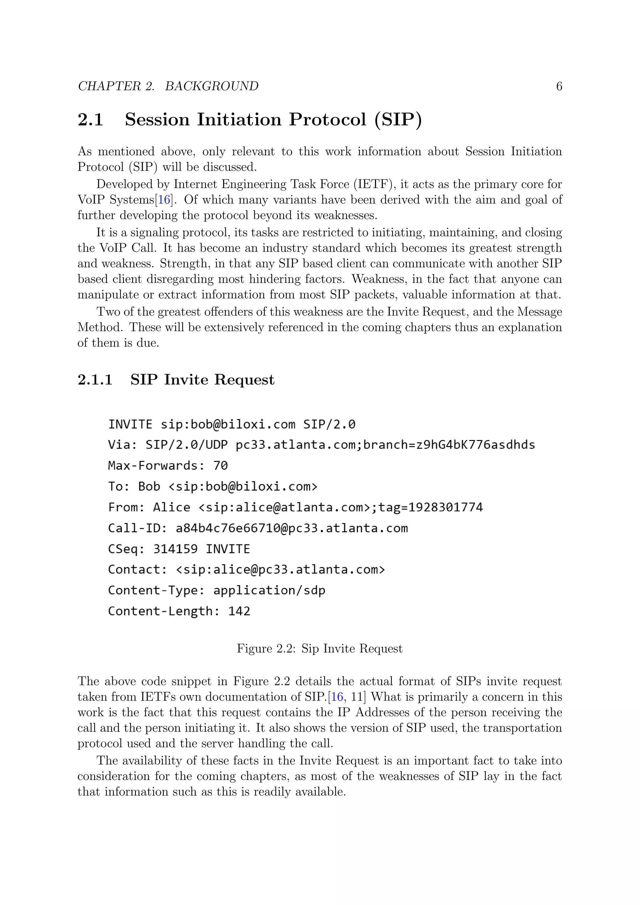 CHAPTER 2. BACKGROUND 6
2.1 Session Initiation Protocol (SIP)
As mentioned above, only relevant to this work information about Session Initiation
Protocol (SIP) will be discussed.
Developed by Internet Engineering Task Force (IETF), it acts as the primary core for
VoIP Systems[16]. Of which many variants have been derived with the aim and goal of
further developing the protocol beyond its weaknesses.
It is a signaling protocol, its tasks are restricted to initiating, maintaining, and closing
the VoIP Call. It has become an industry standard which becomes its greatest strength
and weakness. Strength, in that any SIP based client can communicate with another SIP
based client disregarding most hindering factors. Weakness, in the fact that anyone can
manipulate or extract information from most SIP packets, valuable information at that.
Two of the greatest oﬀenders of this weakness are the Invite Request, and the Message
Method. These will be extensively referenced in the coming chapters thus an explanation
of them is due.
2.1.1 SIP Invite Request
Figure 2.2: Sip Invite Request
The above code snippet in Figure 2.2 details the actual format of SIPs invite request
taken from IETFs own documentation of SIP.[16, 11] What is primarily a concern in this
work is the fact that this request contains the IP Addresses of the person receiving the
call and the person initiating it. It also shows the version of SIP used, the transportation
protocol used and the server handling the call.
The availability of these facts in the Invite Request is an important fact to take into
consideration for the coming chapters, as most of the weaknesses of SIP lay in the fact
that information such as this is readily available.
 