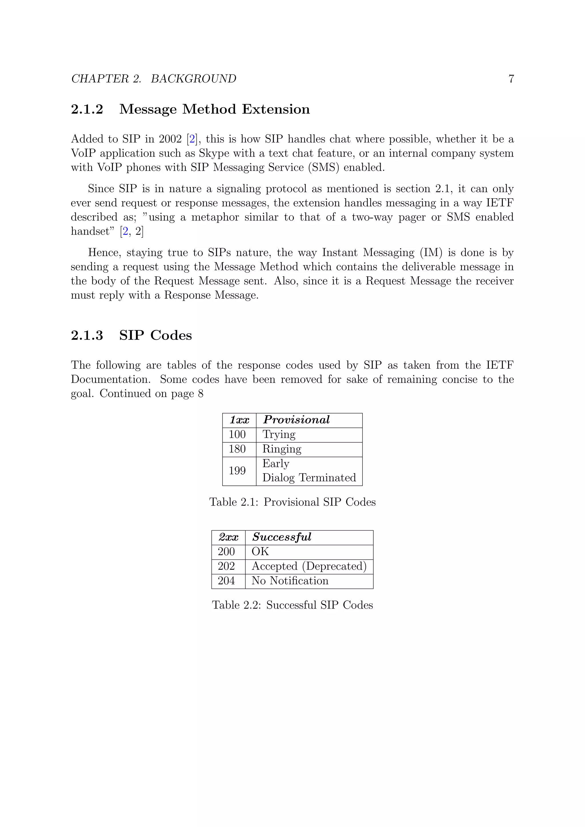 CHAPTER 2. BACKGROUND 7
2.1.2 Message Method Extension
Added to SIP in 2002 [2], this is how SIP handles chat where possible, whether it be a
VoIP application such as Skype with a text chat feature, or an internal company system
with VoIP phones with SIP Messaging Service (SMS) enabled.
Since SIP is in nature a signaling protocol as mentioned is section 2.1, it can only
ever send request or response messages, the extension handles messaging in a way IETF
described as; ”using a metaphor similar to that of a two-way pager or SMS enabled
handset” [2, 2]
Hence, staying true to SIPs nature, the way Instant Messaging (IM) is done is by
sending a request using the Message Method which contains the deliverable message in
the body of the Request Message sent. Also, since it is a Request Message the receiver
must reply with a Response Message.
2.1.3 SIP Codes
The following are tables of the response codes used by SIP as taken from the IETF
Documentation. Some codes have been removed for sake of remaining concise to the
goal. Continued on page 8
1xx Provisional
100 Trying
180 Ringing
199
Early
Dialog Terminated
Table 2.1: Provisional SIP Codes
2xx Successful
200 OK
202 Accepted (Deprecated)
204 No Notiﬁcation
Table 2.2: Successful SIP Codes
 