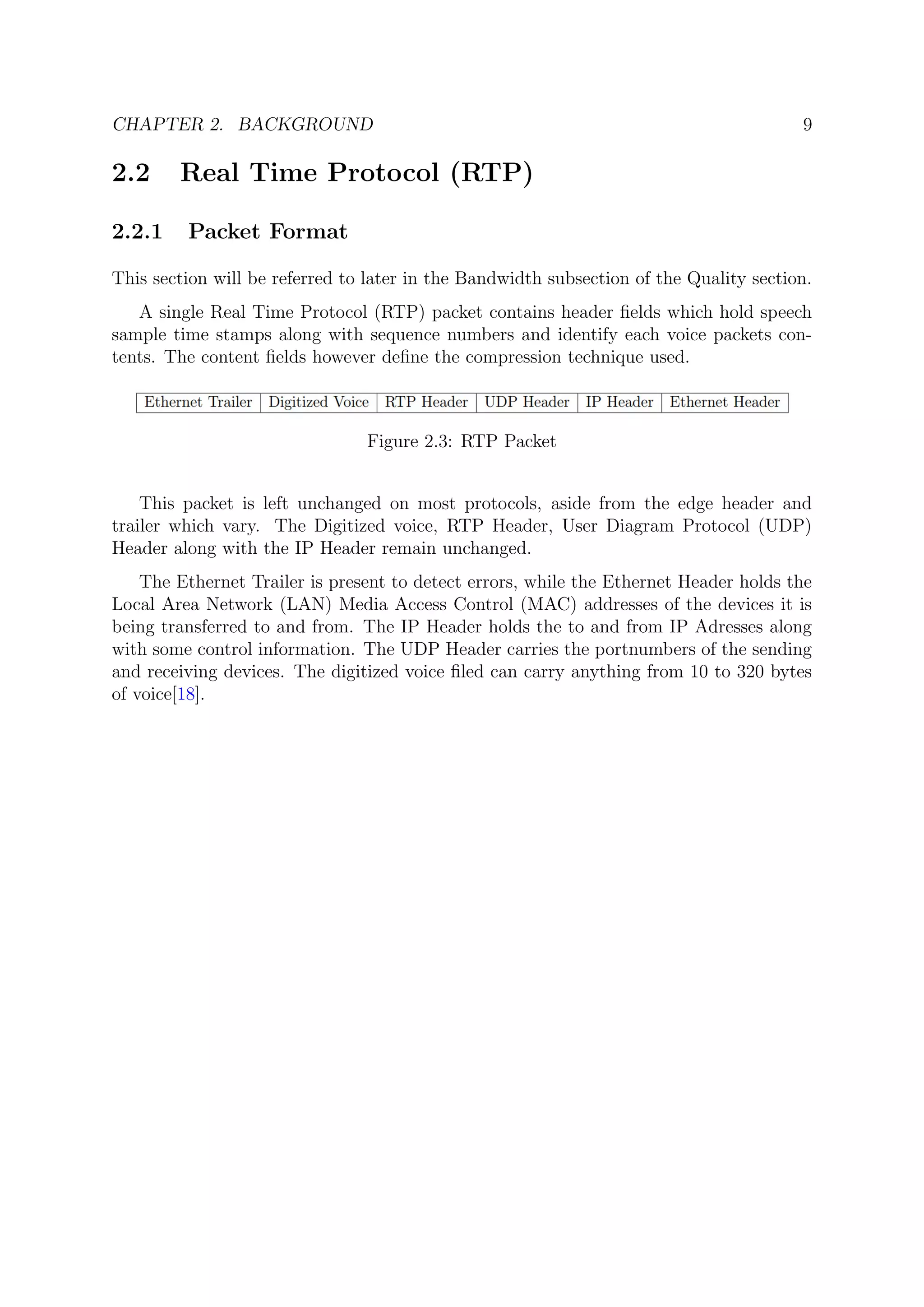 CHAPTER 2. BACKGROUND 9
2.2 Real Time Protocol (RTP)
2.2.1 Packet Format
This section will be referred to later in the Bandwidth subsection of the Quality section.
A single Real Time Protocol (RTP) packet contains header ﬁelds which hold speech
sample time stamps along with sequence numbers and identify each voice packets con-
tents. The content ﬁelds however deﬁne the compression technique used.
Figure 2.3: RTP Packet
This packet is left unchanged on most protocols, aside from the edge header and
trailer which vary. The Digitized voice, RTP Header, User Diagram Protocol (UDP)
Header along with the IP Header remain unchanged.
The Ethernet Trailer is present to detect errors, while the Ethernet Header holds the
Local Area Network (LAN) Media Access Control (MAC) addresses of the devices it is
being transferred to and from. The IP Header holds the to and from IP Adresses along
with some control information. The UDP Header carries the portnumbers of the sending
and receiving devices. The digitized voice ﬁled can carry anything from 10 to 320 bytes
of voice[18].
 