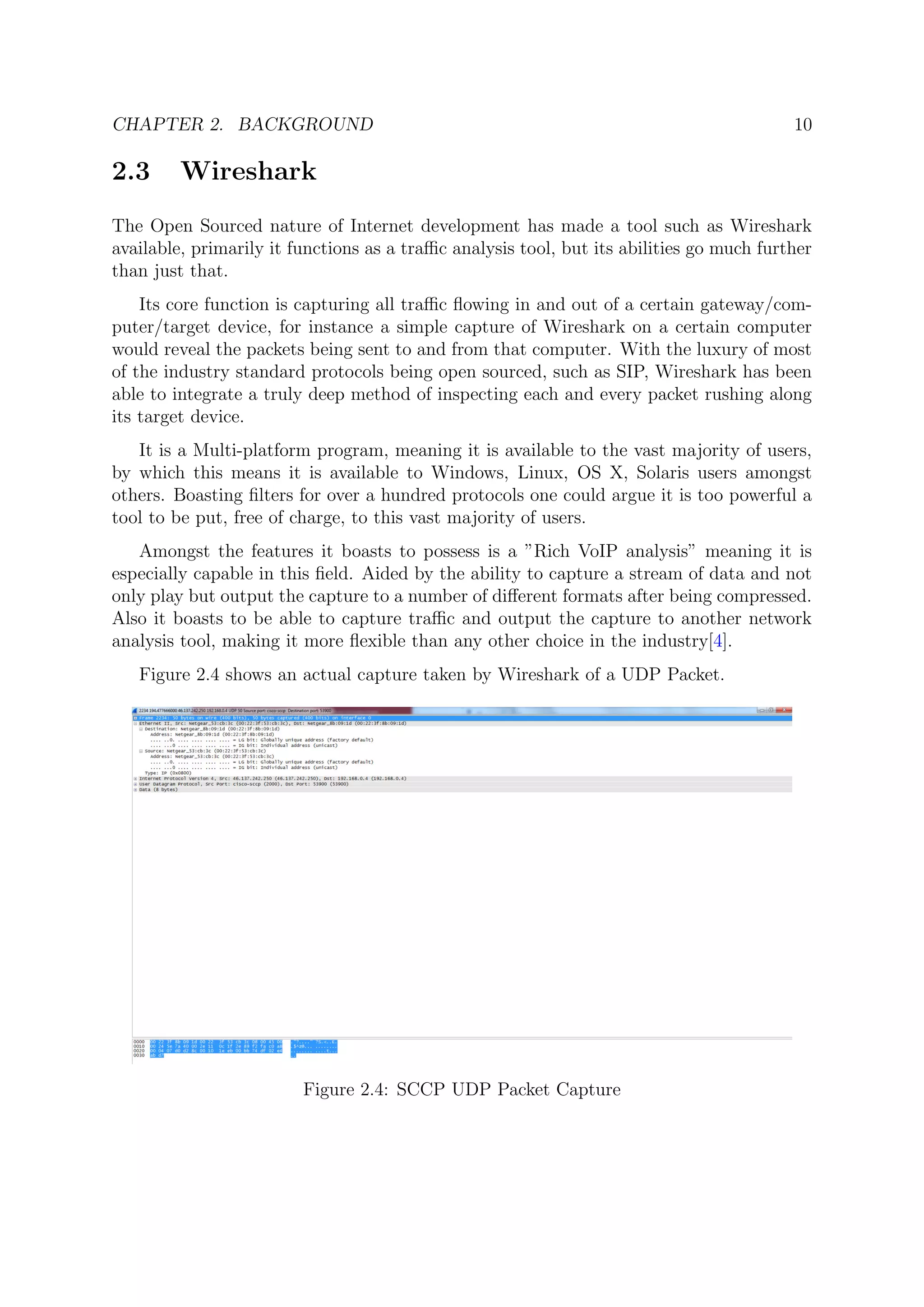 CHAPTER 2. BACKGROUND 10
2.3 Wireshark
The Open Sourced nature of Internet development has made a tool such as Wireshark
available, primarily it functions as a traﬃc analysis tool, but its abilities go much further
than just that.
Its core function is capturing all traﬃc ﬂowing in and out of a certain gateway/com-
puter/target device, for instance a simple capture of Wireshark on a certain computer
would reveal the packets being sent to and from that computer. With the luxury of most
of the industry standard protocols being open sourced, such as SIP, Wireshark has been
able to integrate a truly deep method of inspecting each and every packet rushing along
its target device.
It is a Multi-platform program, meaning it is available to the vast majority of users,
by which this means it is available to Windows, Linux, OS X, Solaris users amongst
others. Boasting ﬁlters for over a hundred protocols one could argue it is too powerful a
tool to be put, free of charge, to this vast majority of users.
Amongst the features it boasts to possess is a ”Rich VoIP analysis” meaning it is
especially capable in this ﬁeld. Aided by the ability to capture a stream of data and not
only play but output the capture to a number of diﬀerent formats after being compressed.
Also it boasts to be able to capture traﬃc and output the capture to another network
analysis tool, making it more ﬂexible than any other choice in the industry[4].
Figure 2.4 shows an actual capture taken by Wireshark of a UDP Packet.
Figure 2.4: SCCP UDP Packet Capture
 