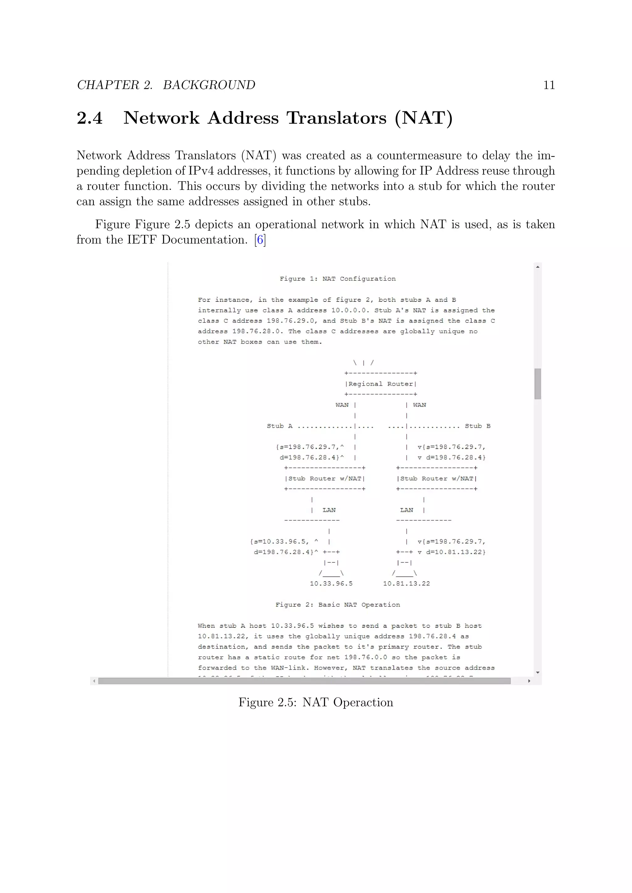 CHAPTER 2. BACKGROUND 11
2.4 Network Address Translators (NAT)
Network Address Translators (NAT) was created as a countermeasure to delay the im-
pending depletion of IPv4 addresses, it functions by allowing for IP Address reuse through
a router function. This occurs by dividing the networks into a stub for which the router
can assign the same addresses assigned in other stubs.
Figure Figure 2.5 depicts an operational network in which NAT is used, as is taken
from the IETF Documentation. [6]
Figure 2.5: NAT Operaction
 