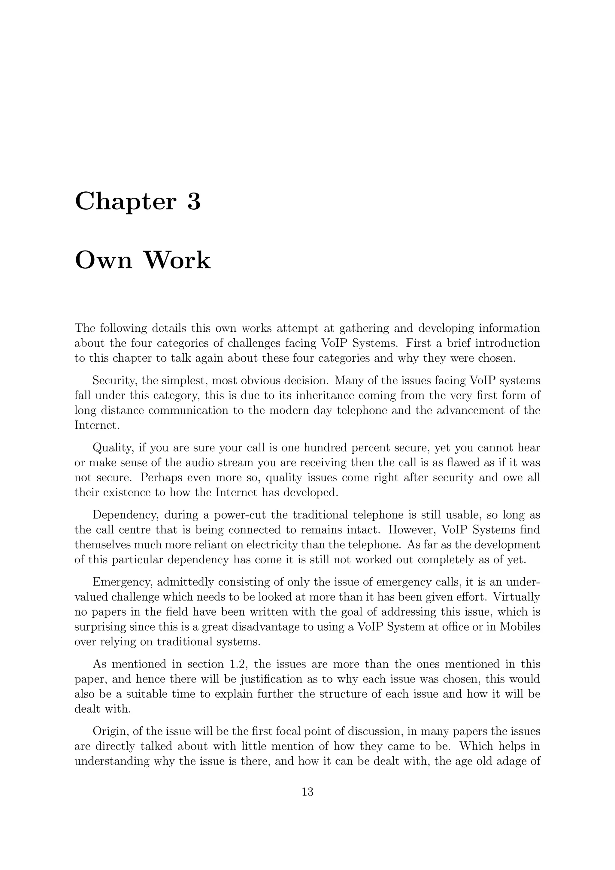 Chapter 3
Own Work
The following details this own works attempt at gathering and developing information
about the four categories of challenges facing VoIP Systems. First a brief introduction
to this chapter to talk again about these four categories and why they were chosen.
Security, the simplest, most obvious decision. Many of the issues facing VoIP systems
fall under this category, this is due to its inheritance coming from the very ﬁrst form of
long distance communication to the modern day telephone and the advancement of the
Internet.
Quality, if you are sure your call is one hundred percent secure, yet you cannot hear
or make sense of the audio stream you are receiving then the call is as ﬂawed as if it was
not secure. Perhaps even more so, quality issues come right after security and owe all
their existence to how the Internet has developed.
Dependency, during a power-cut the traditional telephone is still usable, so long as
the call centre that is being connected to remains intact. However, VoIP Systems ﬁnd
themselves much more reliant on electricity than the telephone. As far as the development
of this particular dependency has come it is still not worked out completely as of yet.
Emergency, admittedly consisting of only the issue of emergency calls, it is an under-
valued challenge which needs to be looked at more than it has been given eﬀort. Virtually
no papers in the ﬁeld have been written with the goal of addressing this issue, which is
surprising since this is a great disadvantage to using a VoIP System at oﬃce or in Mobiles
over relying on traditional systems.
As mentioned in section 1.2, the issues are more than the ones mentioned in this
paper, and hence there will be justiﬁcation as to why each issue was chosen, this would
also be a suitable time to explain further the structure of each issue and how it will be
dealt with.
Origin, of the issue will be the ﬁrst focal point of discussion, in many papers the issues
are directly talked about with little mention of how they came to be. Which helps in
understanding why the issue is there, and how it can be dealt with, the age old adage of
13
 