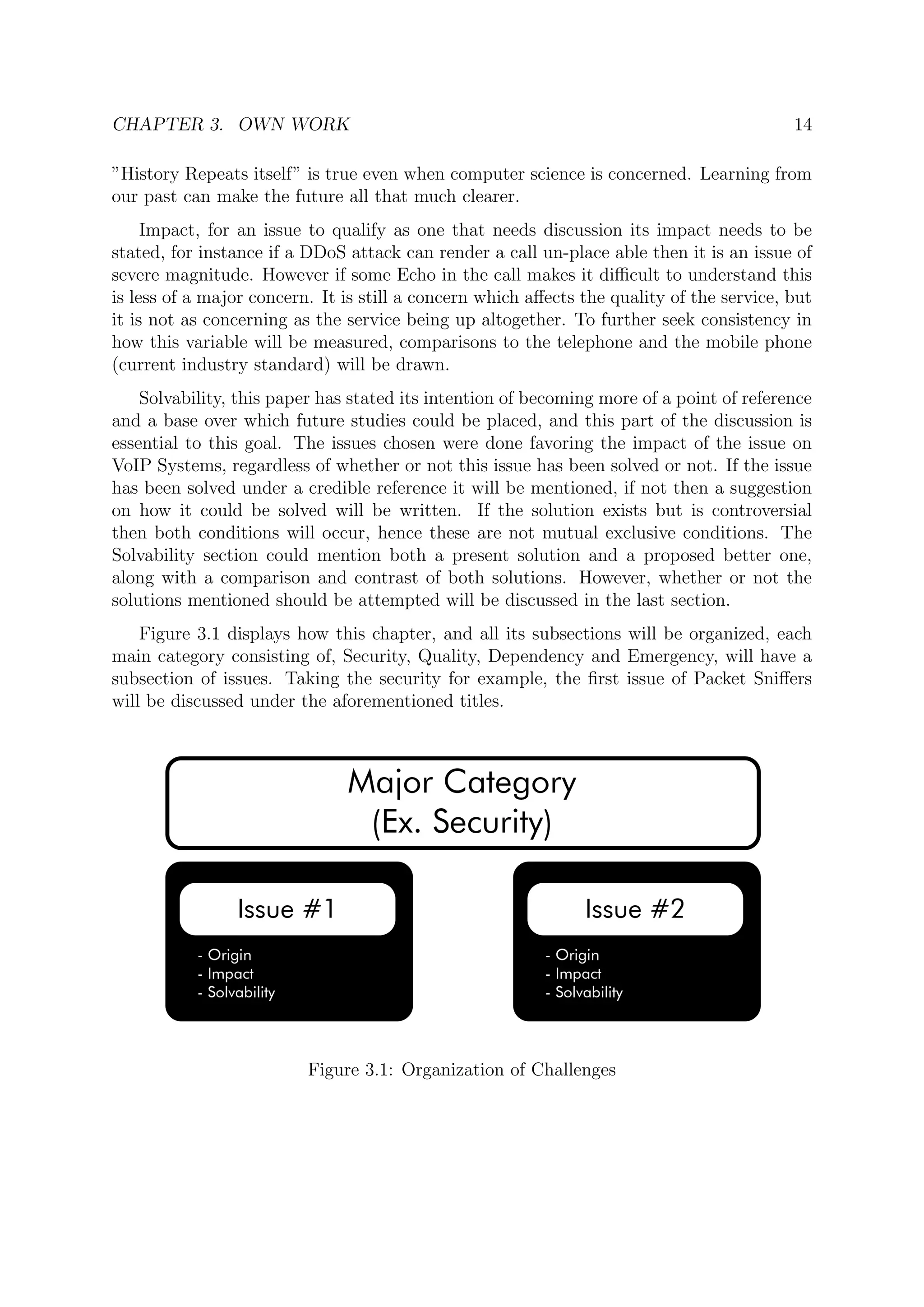 CHAPTER 3. OWN WORK 14
”History Repeats itself” is true even when computer science is concerned. Learning from
our past can make the future all that much clearer.
Impact, for an issue to qualify as one that needs discussion its impact needs to be
stated, for instance if a DDoS attack can render a call un-place able then it is an issue of
severe magnitude. However if some Echo in the call makes it diﬃcult to understand this
is less of a major concern. It is still a concern which aﬀects the quality of the service, but
it is not as concerning as the service being up altogether. To further seek consistency in
how this variable will be measured, comparisons to the telephone and the mobile phone
(current industry standard) will be drawn.
Solvability, this paper has stated its intention of becoming more of a point of reference
and a base over which future studies could be placed, and this part of the discussion is
essential to this goal. The issues chosen were done favoring the impact of the issue on
VoIP Systems, regardless of whether or not this issue has been solved or not. If the issue
has been solved under a credible reference it will be mentioned, if not then a suggestion
on how it could be solved will be written. If the solution exists but is controversial
then both conditions will occur, hence these are not mutual exclusive conditions. The
Solvability section could mention both a present solution and a proposed better one,
along with a comparison and contrast of both solutions. However, whether or not the
solutions mentioned should be attempted will be discussed in the last section.
Figure 3.1 displays how this chapter, and all its subsections will be organized, each
main category consisting of, Security, Quality, Dependency and Emergency, will have a
subsection of issues. Taking the security for example, the ﬁrst issue of Packet Sniﬀers
will be discussed under the aforementioned titles.
Figure 3.1: Organization of Challenges
 