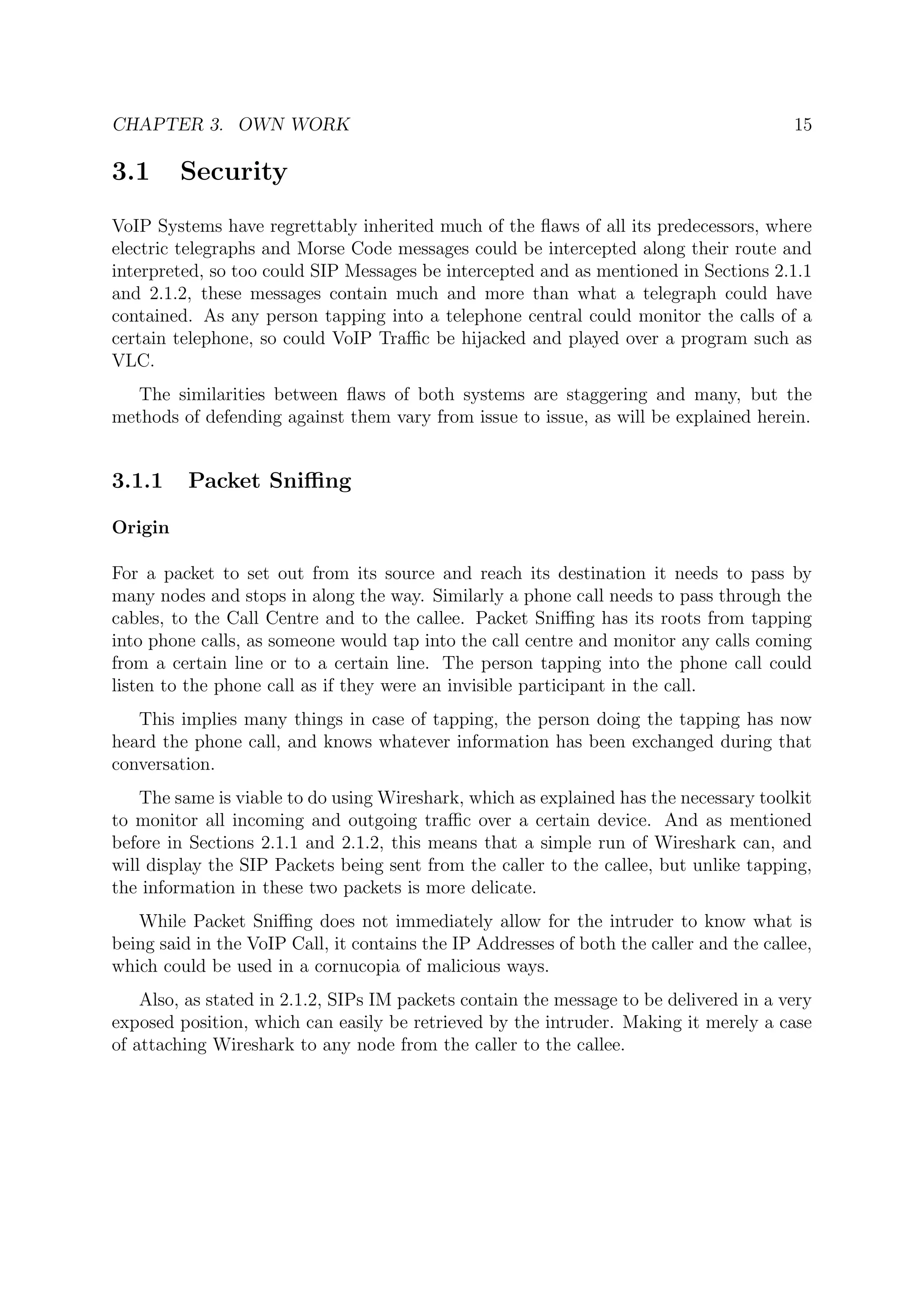 CHAPTER 3. OWN WORK 15
3.1 Security
VoIP Systems have regrettably inherited much of the ﬂaws of all its predecessors, where
electric telegraphs and Morse Code messages could be intercepted along their route and
interpreted, so too could SIP Messages be intercepted and as mentioned in Sections 2.1.1
and 2.1.2, these messages contain much and more than what a telegraph could have
contained. As any person tapping into a telephone central could monitor the calls of a
certain telephone, so could VoIP Traﬃc be hijacked and played over a program such as
VLC.
The similarities between ﬂaws of both systems are staggering and many, but the
methods of defending against them vary from issue to issue, as will be explained herein.
3.1.1 Packet Sniﬃng
Origin
For a packet to set out from its source and reach its destination it needs to pass by
many nodes and stops in along the way. Similarly a phone call needs to pass through the
cables, to the Call Centre and to the callee. Packet Sniﬃng has its roots from tapping
into phone calls, as someone would tap into the call centre and monitor any calls coming
from a certain line or to a certain line. The person tapping into the phone call could
listen to the phone call as if they were an invisible participant in the call.
This implies many things in case of tapping, the person doing the tapping has now
heard the phone call, and knows whatever information has been exchanged during that
conversation.
The same is viable to do using Wireshark, which as explained has the necessary toolkit
to monitor all incoming and outgoing traﬃc over a certain device. And as mentioned
before in Sections 2.1.1 and 2.1.2, this means that a simple run of Wireshark can, and
will display the SIP Packets being sent from the caller to the callee, but unlike tapping,
the information in these two packets is more delicate.
While Packet Sniﬃng does not immediately allow for the intruder to know what is
being said in the VoIP Call, it contains the IP Addresses of both the caller and the callee,
which could be used in a cornucopia of malicious ways.
Also, as stated in 2.1.2, SIPs IM packets contain the message to be delivered in a very
exposed position, which can easily be retrieved by the intruder. Making it merely a case
of attaching Wireshark to any node from the caller to the callee.
 