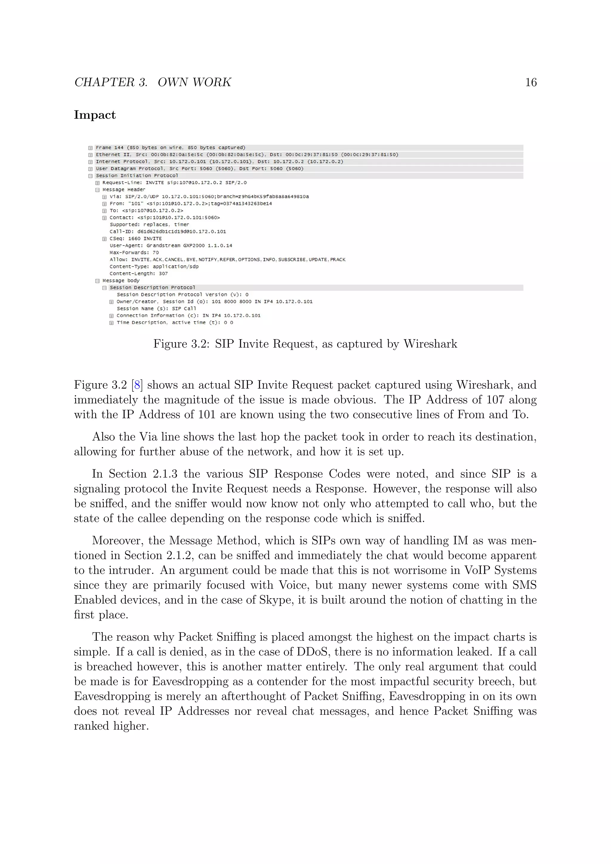 CHAPTER 3. OWN WORK 16
Impact
Figure 3.2: SIP Invite Request, as captured by Wireshark
Figure 3.2 [8] shows an actual SIP Invite Request packet captured using Wireshark, and
immediately the magnitude of the issue is made obvious. The IP Address of 107 along
with the IP Address of 101 are known using the two consecutive lines of From and To.
Also the Via line shows the last hop the packet took in order to reach its destination,
allowing for further abuse of the network, and how it is set up.
In Section 2.1.3 the various SIP Response Codes were noted, and since SIP is a
signaling protocol the Invite Request needs a Response. However, the response will also
be sniﬀed, and the sniﬀer would now know not only who attempted to call who, but the
state of the callee depending on the response code which is sniﬀed.
Moreover, the Message Method, which is SIPs own way of handling IM as was men-
tioned in Section 2.1.2, can be sniﬀed and immediately the chat would become apparent
to the intruder. An argument could be made that this is not worrisome in VoIP Systems
since they are primarily focused with Voice, but many newer systems come with SMS
Enabled devices, and in the case of Skype, it is built around the notion of chatting in the
ﬁrst place.
The reason why Packet Sniﬃng is placed amongst the highest on the impact charts is
simple. If a call is denied, as in the case of DDoS, there is no information leaked. If a call
is breached however, this is another matter entirely. The only real argument that could
be made is for Eavesdropping as a contender for the most impactful security breech, but
Eavesdropping is merely an afterthought of Packet Sniﬃng, Eavesdropping in on its own
does not reveal IP Addresses nor reveal chat messages, and hence Packet Sniﬃng was
ranked higher.
 