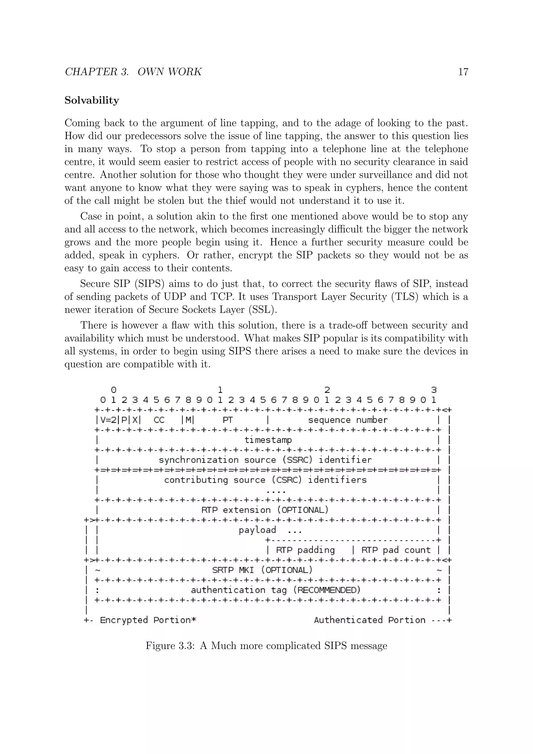 CHAPTER 3. OWN WORK 17
Solvability
Coming back to the argument of line tapping, and to the adage of looking to the past.
How did our predecessors solve the issue of line tapping, the answer to this question lies
in many ways. To stop a person from tapping into a telephone line at the telephone
centre, it would seem easier to restrict access of people with no security clearance in said
centre. Another solution for those who thought they were under surveillance and did not
want anyone to know what they were saying was to speak in cyphers, hence the content
of the call might be stolen but the thief would not understand it to use it.
Case in point, a solution akin to the ﬁrst one mentioned above would be to stop any
and all access to the network, which becomes increasingly diﬃcult the bigger the network
grows and the more people begin using it. Hence a further security measure could be
added, speak in cyphers. Or rather, encrypt the SIP packets so they would not be as
easy to gain access to their contents.
Secure SIP (SIPS) aims to do just that, to correct the security ﬂaws of SIP, instead
of sending packets of UDP and TCP. It uses Transport Layer Security (TLS) which is a
newer iteration of Secure Sockets Layer (SSL).
There is however a ﬂaw with this solution, there is a trade-oﬀ between security and
availability which must be understood. What makes SIP popular is its compatibility with
all systems, in order to begin using SIPS there arises a need to make sure the devices in
question are compatible with it.
Figure 3.3: A Much more complicated SIPS message
 