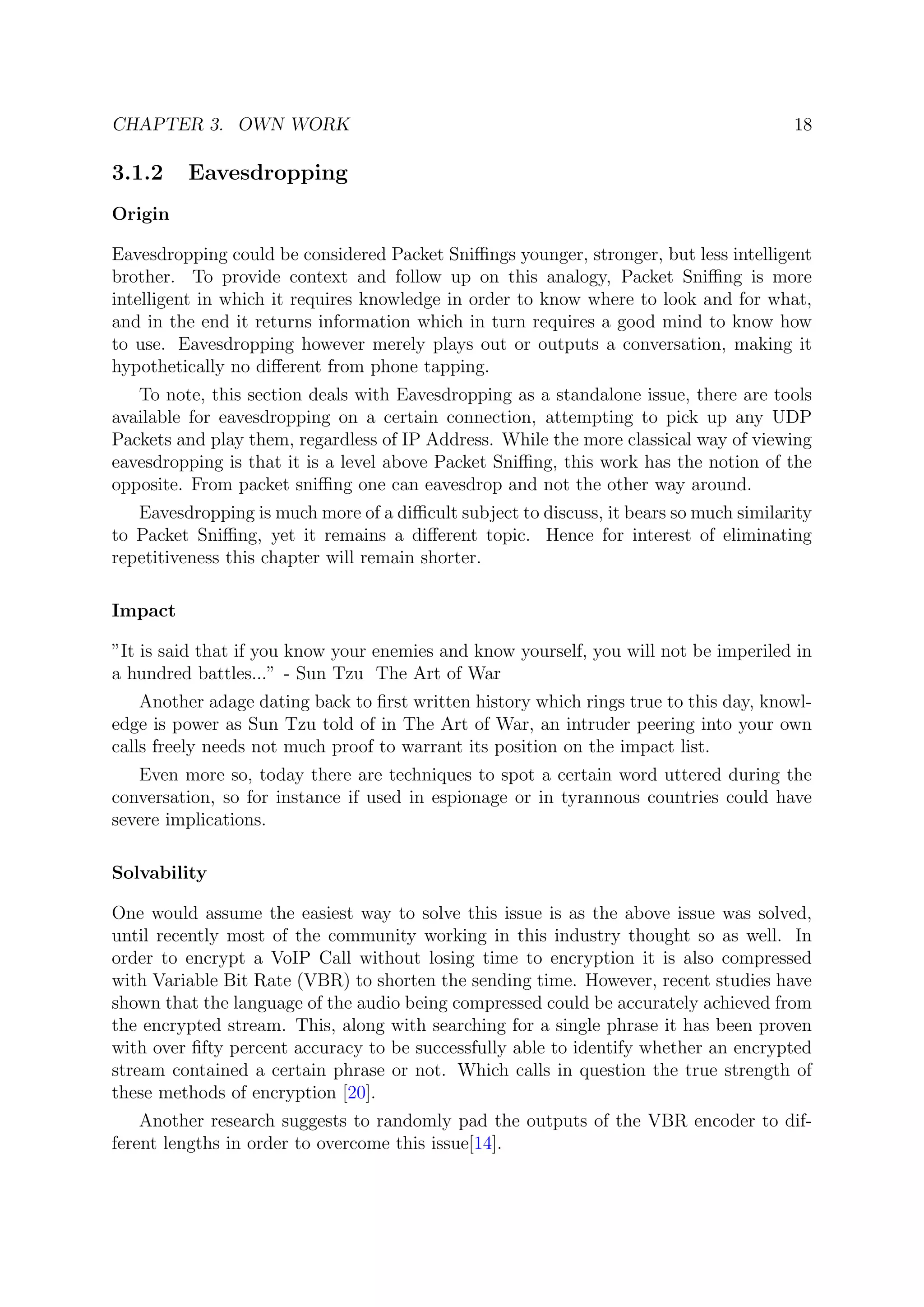CHAPTER 3. OWN WORK 18
3.1.2 Eavesdropping
Origin
Eavesdropping could be considered Packet Sniﬃngs younger, stronger, but less intelligent
brother. To provide context and follow up on this analogy, Packet Sniﬃng is more
intelligent in which it requires knowledge in order to know where to look and for what,
and in the end it returns information which in turn requires a good mind to know how
to use. Eavesdropping however merely plays out or outputs a conversation, making it
hypothetically no diﬀerent from phone tapping.
To note, this section deals with Eavesdropping as a standalone issue, there are tools
available for eavesdropping on a certain connection, attempting to pick up any UDP
Packets and play them, regardless of IP Address. While the more classical way of viewing
eavesdropping is that it is a level above Packet Sniﬃng, this work has the notion of the
opposite. From packet sniﬃng one can eavesdrop and not the other way around.
Eavesdropping is much more of a diﬃcult subject to discuss, it bears so much similarity
to Packet Sniﬃng, yet it remains a diﬀerent topic. Hence for interest of eliminating
repetitiveness this chapter will remain shorter.
Impact
”It is said that if you know your enemies and know yourself, you will not be imperiled in
a hundred battles...” - Sun Tzu The Art of War
Another adage dating back to ﬁrst written history which rings true to this day, knowl-
edge is power as Sun Tzu told of in The Art of War, an intruder peering into your own
calls freely needs not much proof to warrant its position on the impact list.
Even more so, today there are techniques to spot a certain word uttered during the
conversation, so for instance if used in espionage or in tyrannous countries could have
severe implications.
Solvability
One would assume the easiest way to solve this issue is as the above issue was solved,
until recently most of the community working in this industry thought so as well. In
order to encrypt a VoIP Call without losing time to encryption it is also compressed
with Variable Bit Rate (VBR) to shorten the sending time. However, recent studies have
shown that the language of the audio being compressed could be accurately achieved from
the encrypted stream. This, along with searching for a single phrase it has been proven
with over ﬁfty percent accuracy to be successfully able to identify whether an encrypted
stream contained a certain phrase or not. Which calls in question the true strength of
these methods of encryption [20].
Another research suggests to randomly pad the outputs of the VBR encoder to dif-
ferent lengths in order to overcome this issue[14].
 