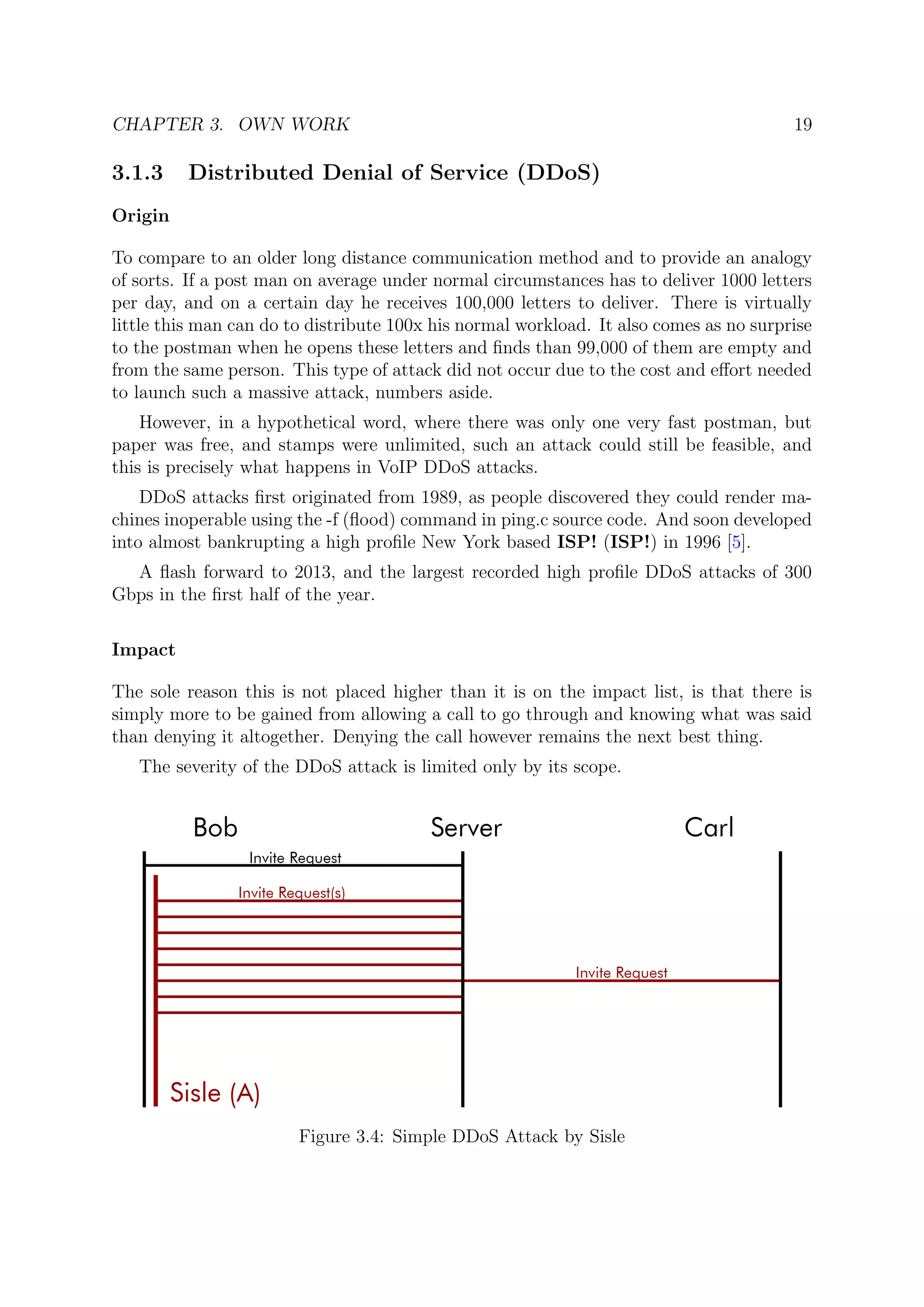 CHAPTER 3. OWN WORK 19
3.1.3 Distributed Denial of Service (DDoS)
Origin
To compare to an older long distance communication method and to provide an analogy
of sorts. If a post man on average under normal circumstances has to deliver 1000 letters
per day, and on a certain day he receives 100,000 letters to deliver. There is virtually
little this man can do to distribute 100x his normal workload. It also comes as no surprise
to the postman when he opens these letters and ﬁnds than 99,000 of them are empty and
from the same person. This type of attack did not occur due to the cost and eﬀort needed
to launch such a massive attack, numbers aside.
However, in a hypothetical word, where there was only one very fast postman, but
paper was free, and stamps were unlimited, such an attack could still be feasible, and
this is precisely what happens in VoIP DDoS attacks.
DDoS attacks ﬁrst originated from 1989, as people discovered they could render ma-
chines inoperable using the -f (ﬂood) command in ping.c source code. And soon developed
into almost bankrupting a high proﬁle New York based ISP! (ISP!) in 1996 [5].
A ﬂash forward to 2013, and the largest recorded high proﬁle DDoS attacks of 300
Gbps in the ﬁrst half of the year.
Impact
The sole reason this is not placed higher than it is on the impact list, is that there is
simply more to be gained from allowing a call to go through and knowing what was said
than denying it altogether. Denying the call however remains the next best thing.
The severity of the DDoS attack is limited only by its scope.
Figure 3.4: Simple DDoS Attack by Sisle
 