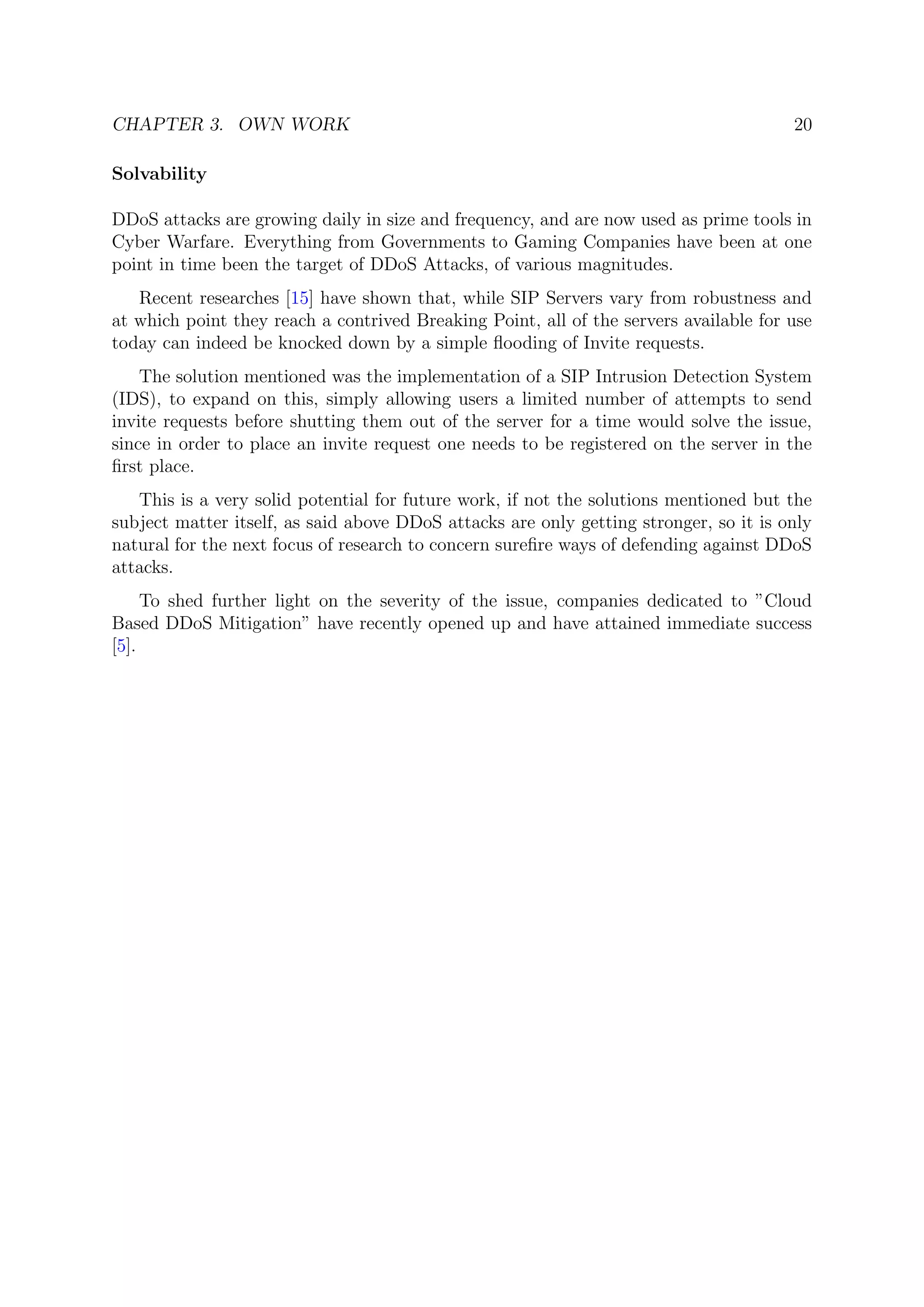 CHAPTER 3. OWN WORK 20
Solvability
DDoS attacks are growing daily in size and frequency, and are now used as prime tools in
Cyber Warfare. Everything from Governments to Gaming Companies have been at one
point in time been the target of DDoS Attacks, of various magnitudes.
Recent researches [15] have shown that, while SIP Servers vary from robustness and
at which point they reach a contrived Breaking Point, all of the servers available for use
today can indeed be knocked down by a simple ﬂooding of Invite requests.
The solution mentioned was the implementation of a SIP Intrusion Detection System
(IDS), to expand on this, simply allowing users a limited number of attempts to send
invite requests before shutting them out of the server for a time would solve the issue,
since in order to place an invite request one needs to be registered on the server in the
ﬁrst place.
This is a very solid potential for future work, if not the solutions mentioned but the
subject matter itself, as said above DDoS attacks are only getting stronger, so it is only
natural for the next focus of research to concern sureﬁre ways of defending against DDoS
attacks.
To shed further light on the severity of the issue, companies dedicated to ”Cloud
Based DDoS Mitigation” have recently opened up and have attained immediate success
[5].
 