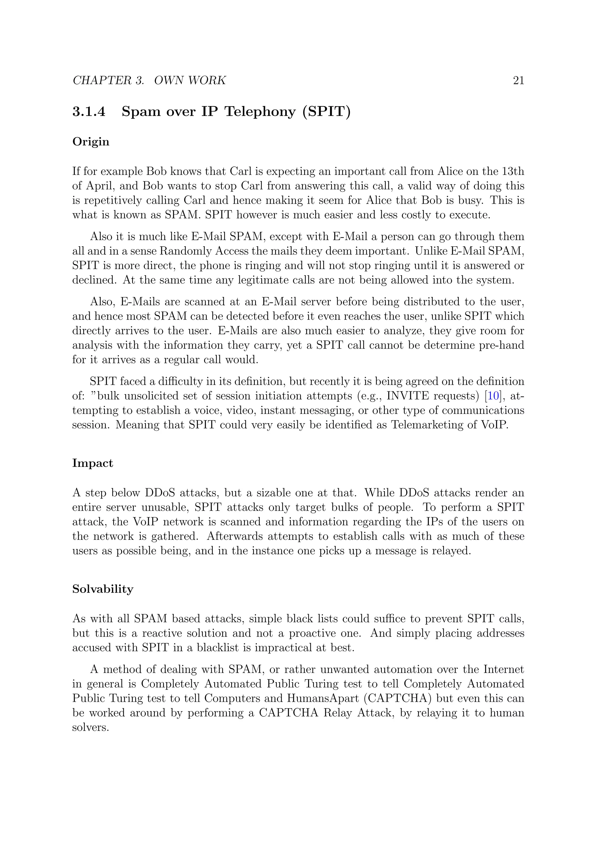 CHAPTER 3. OWN WORK 21
3.1.4 Spam over IP Telephony (SPIT)
Origin
If for example Bob knows that Carl is expecting an important call from Alice on the 13th
of April, and Bob wants to stop Carl from answering this call, a valid way of doing this
is repetitively calling Carl and hence making it seem for Alice that Bob is busy. This is
what is known as SPAM. SPIT however is much easier and less costly to execute.
Also it is much like E-Mail SPAM, except with E-Mail a person can go through them
all and in a sense Randomly Access the mails they deem important. Unlike E-Mail SPAM,
SPIT is more direct, the phone is ringing and will not stop ringing until it is answered or
declined. At the same time any legitimate calls are not being allowed into the system.
Also, E-Mails are scanned at an E-Mail server before being distributed to the user,
and hence most SPAM can be detected before it even reaches the user, unlike SPIT which
directly arrives to the user. E-Mails are also much easier to analyze, they give room for
analysis with the information they carry, yet a SPIT call cannot be determine pre-hand
for it arrives as a regular call would.
SPIT faced a diﬃculty in its deﬁnition, but recently it is being agreed on the deﬁnition
of: ”bulk unsolicited set of session initiation attempts (e.g., INVITE requests) [10], at-
tempting to establish a voice, video, instant messaging, or other type of communications
session. Meaning that SPIT could very easily be identiﬁed as Telemarketing of VoIP.
Impact
A step below DDoS attacks, but a sizable one at that. While DDoS attacks render an
entire server unusable, SPIT attacks only target bulks of people. To perform a SPIT
attack, the VoIP network is scanned and information regarding the IPs of the users on
the network is gathered. Afterwards attempts to establish calls with as much of these
users as possible being, and in the instance one picks up a message is relayed.
Solvability
As with all SPAM based attacks, simple black lists could suﬃce to prevent SPIT calls,
but this is a reactive solution and not a proactive one. And simply placing addresses
accused with SPIT in a blacklist is impractical at best.
A method of dealing with SPAM, or rather unwanted automation over the Internet
in general is Completely Automated Public Turing test to tell Completely Automated
Public Turing test to tell Computers and HumansApart (CAPTCHA) but even this can
be worked around by performing a CAPTCHA Relay Attack, by relaying it to human
solvers.
 