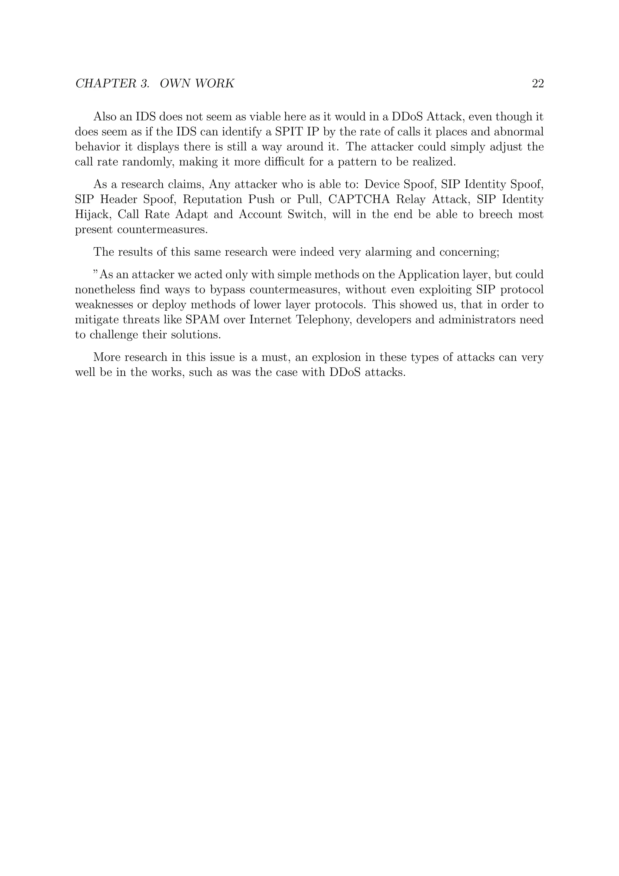 CHAPTER 3. OWN WORK 22
Also an IDS does not seem as viable here as it would in a DDoS Attack, even though it
does seem as if the IDS can identify a SPIT IP by the rate of calls it places and abnormal
behavior it displays there is still a way around it. The attacker could simply adjust the
call rate randomly, making it more diﬃcult for a pattern to be realized.
As a research claims, Any attacker who is able to: Device Spoof, SIP Identity Spoof,
SIP Header Spoof, Reputation Push or Pull, CAPTCHA Relay Attack, SIP Identity
Hijack, Call Rate Adapt and Account Switch, will in the end be able to breech most
present countermeasures.
The results of this same research were indeed very alarming and concerning;
”As an attacker we acted only with simple methods on the Application layer, but could
nonetheless ﬁnd ways to bypass countermeasures, without even exploiting SIP protocol
weaknesses or deploy methods of lower layer protocols. This showed us, that in order to
mitigate threats like SPAM over Internet Telephony, developers and administrators need
to challenge their solutions.
More research in this issue is a must, an explosion in these types of attacks can very
well be in the works, such as was the case with DDoS attacks.
 