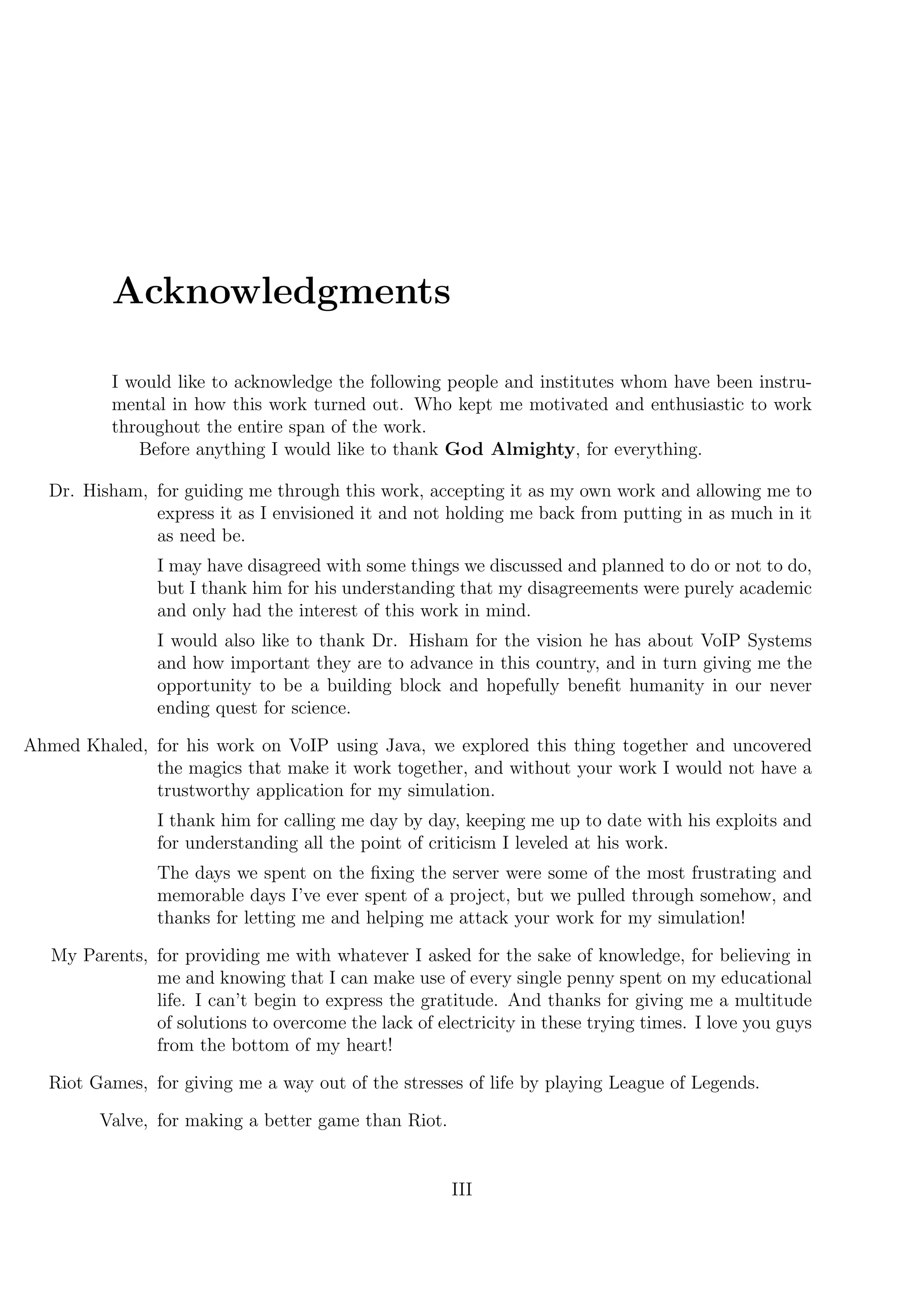 Acknowledgments
I would like to acknowledge the following people and institutes whom have been instru-
mental in how this work turned out. Who kept me motivated and enthusiastic to work
throughout the entire span of the work.
Before anything I would like to thank God Almighty, for everything.
Dr. Hisham, for guiding me through this work, accepting it as my own work and allowing me to
express it as I envisioned it and not holding me back from putting in as much in it
as need be.
I may have disagreed with some things we discussed and planned to do or not to do,
but I thank him for his understanding that my disagreements were purely academic
and only had the interest of this work in mind.
I would also like to thank Dr. Hisham for the vision he has about VoIP Systems
and how important they are to advance in this country, and in turn giving me the
opportunity to be a building block and hopefully beneﬁt humanity in our never
ending quest for science.
Ahmed Khaled, for his work on VoIP using Java, we explored this thing together and uncovered
the magics that make it work together, and without your work I would not have a
trustworthy application for my simulation.
I thank him for calling me day by day, keeping me up to date with his exploits and
for understanding all the point of criticism I leveled at his work.
The days we spent on the ﬁxing the server were some of the most frustrating and
memorable days I’ve ever spent of a project, but we pulled through somehow, and
thanks for letting me and helping me attack your work for my simulation!
My Parents, for providing me with whatever I asked for the sake of knowledge, for believing in
me and knowing that I can make use of every single penny spent on my educational
life. I can’t begin to express the gratitude. And thanks for giving me a multitude
of solutions to overcome the lack of electricity in these trying times. I love you guys
from the bottom of my heart!
Riot Games, for giving me a way out of the stresses of life by playing League of Legends.
Valve, for making a better game than Riot.
III
 