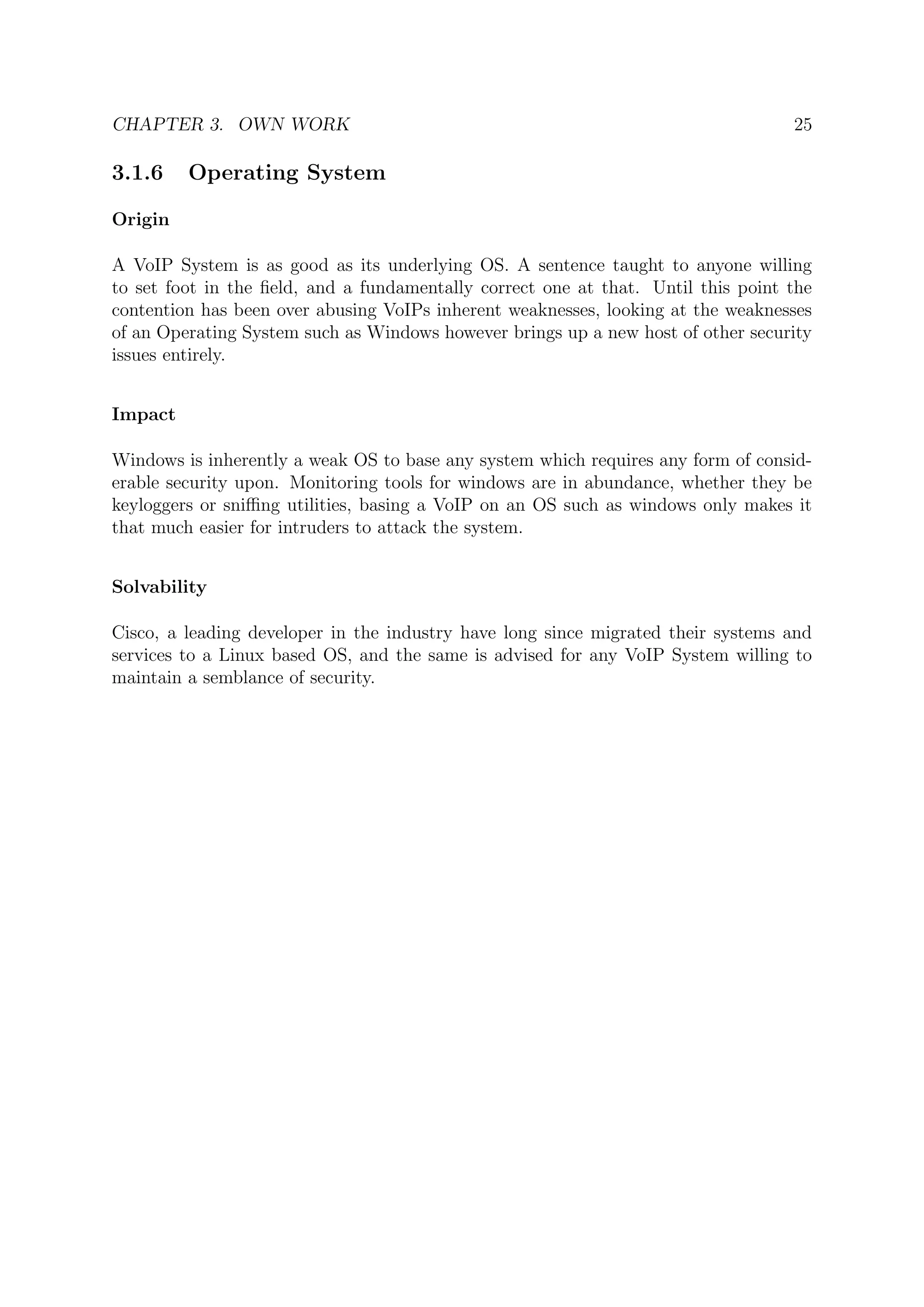 CHAPTER 3. OWN WORK 25
3.1.6 Operating System
Origin
A VoIP System is as good as its underlying OS. A sentence taught to anyone willing
to set foot in the ﬁeld, and a fundamentally correct one at that. Until this point the
contention has been over abusing VoIPs inherent weaknesses, looking at the weaknesses
of an Operating System such as Windows however brings up a new host of other security
issues entirely.
Impact
Windows is inherently a weak OS to base any system which requires any form of consid-
erable security upon. Monitoring tools for windows are in abundance, whether they be
keyloggers or sniﬃng utilities, basing a VoIP on an OS such as windows only makes it
that much easier for intruders to attack the system.
Solvability
Cisco, a leading developer in the industry have long since migrated their systems and
services to a Linux based OS, and the same is advised for any VoIP System willing to
maintain a semblance of security.
 