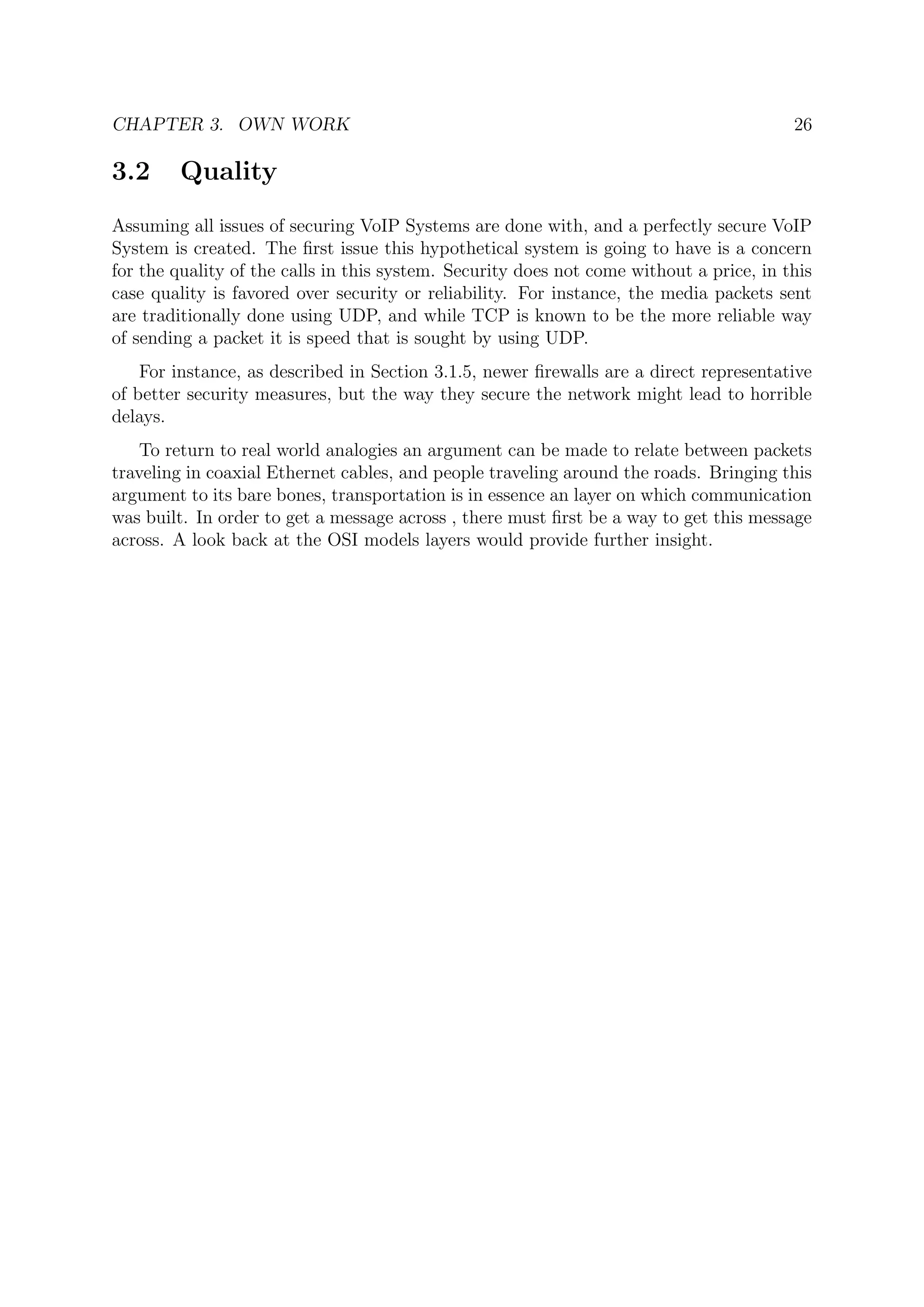 CHAPTER 3. OWN WORK 26
3.2 Quality
Assuming all issues of securing VoIP Systems are done with, and a perfectly secure VoIP
System is created. The ﬁrst issue this hypothetical system is going to have is a concern
for the quality of the calls in this system. Security does not come without a price, in this
case quality is favored over security or reliability. For instance, the media packets sent
are traditionally done using UDP, and while TCP is known to be the more reliable way
of sending a packet it is speed that is sought by using UDP.
For instance, as described in Section 3.1.5, newer ﬁrewalls are a direct representative
of better security measures, but the way they secure the network might lead to horrible
delays.
To return to real world analogies an argument can be made to relate between packets
traveling in coaxial Ethernet cables, and people traveling around the roads. Bringing this
argument to its bare bones, transportation is in essence an layer on which communication
was built. In order to get a message across , there must ﬁrst be a way to get this message
across. A look back at the OSI models layers would provide further insight.
 