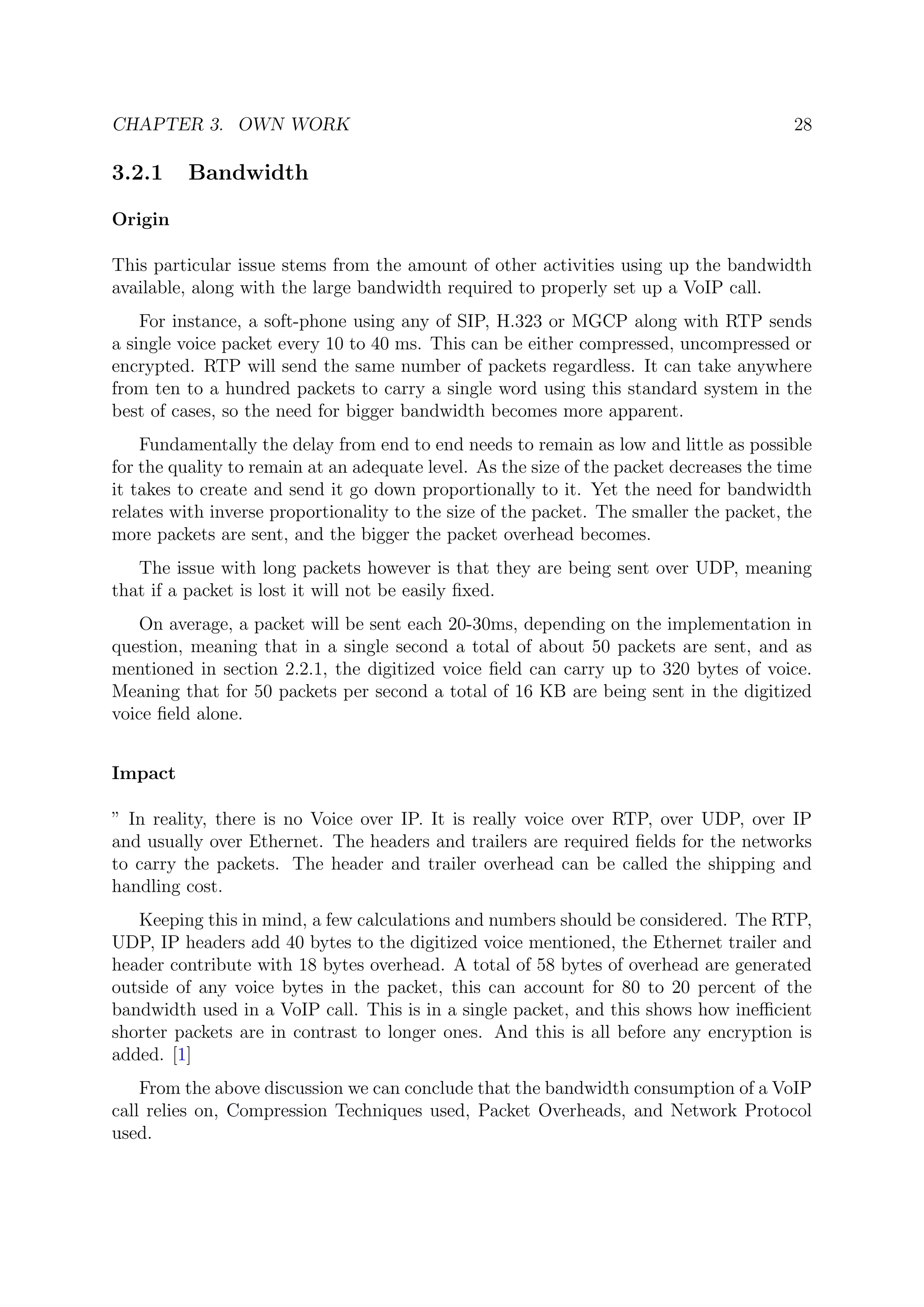 CHAPTER 3. OWN WORK 28
3.2.1 Bandwidth
Origin
This particular issue stems from the amount of other activities using up the bandwidth
available, along with the large bandwidth required to properly set up a VoIP call.
For instance, a soft-phone using any of SIP, H.323 or MGCP along with RTP sends
a single voice packet every 10 to 40 ms. This can be either compressed, uncompressed or
encrypted. RTP will send the same number of packets regardless. It can take anywhere
from ten to a hundred packets to carry a single word using this standard system in the
best of cases, so the need for bigger bandwidth becomes more apparent.
Fundamentally the delay from end to end needs to remain as low and little as possible
for the quality to remain at an adequate level. As the size of the packet decreases the time
it takes to create and send it go down proportionally to it. Yet the need for bandwidth
relates with inverse proportionality to the size of the packet. The smaller the packet, the
more packets are sent, and the bigger the packet overhead becomes.
The issue with long packets however is that they are being sent over UDP, meaning
that if a packet is lost it will not be easily ﬁxed.
On average, a packet will be sent each 20-30ms, depending on the implementation in
question, meaning that in a single second a total of about 50 packets are sent, and as
mentioned in section 2.2.1, the digitized voice ﬁeld can carry up to 320 bytes of voice.
Meaning that for 50 packets per second a total of 16 KB are being sent in the digitized
voice ﬁeld alone.
Impact
” In reality, there is no Voice over IP. It is really voice over RTP, over UDP, over IP
and usually over Ethernet. The headers and trailers are required ﬁelds for the networks
to carry the packets. The header and trailer overhead can be called the shipping and
handling cost.
Keeping this in mind, a few calculations and numbers should be considered. The RTP,
UDP, IP headers add 40 bytes to the digitized voice mentioned, the Ethernet trailer and
header contribute with 18 bytes overhead. A total of 58 bytes of overhead are generated
outside of any voice bytes in the packet, this can account for 80 to 20 percent of the
bandwidth used in a VoIP call. This is in a single packet, and this shows how ineﬃcient
shorter packets are in contrast to longer ones. And this is all before any encryption is
added. [1]
From the above discussion we can conclude that the bandwidth consumption of a VoIP
call relies on, Compression Techniques used, Packet Overheads, and Network Protocol
used.
 