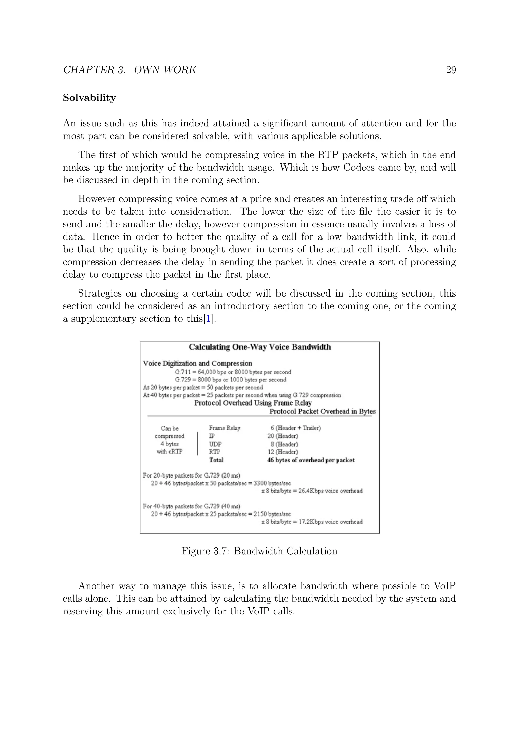 CHAPTER 3. OWN WORK 29
Solvability
An issue such as this has indeed attained a signiﬁcant amount of attention and for the
most part can be considered solvable, with various applicable solutions.
The ﬁrst of which would be compressing voice in the RTP packets, which in the end
makes up the majority of the bandwidth usage. Which is how Codecs came by, and will
be discussed in depth in the coming section.
However compressing voice comes at a price and creates an interesting trade oﬀ which
needs to be taken into consideration. The lower the size of the ﬁle the easier it is to
send and the smaller the delay, however compression in essence usually involves a loss of
data. Hence in order to better the quality of a call for a low bandwidth link, it could
be that the quality is being brought down in terms of the actual call itself. Also, while
compression decreases the delay in sending the packet it does create a sort of processing
delay to compress the packet in the ﬁrst place.
Strategies on choosing a certain codec will be discussed in the coming section, this
section could be considered as an introductory section to the coming one, or the coming
a supplementary section to this[1].
Figure 3.7: Bandwidth Calculation
Another way to manage this issue, is to allocate bandwidth where possible to VoIP
calls alone. This can be attained by calculating the bandwidth needed by the system and
reserving this amount exclusively for the VoIP calls.
 