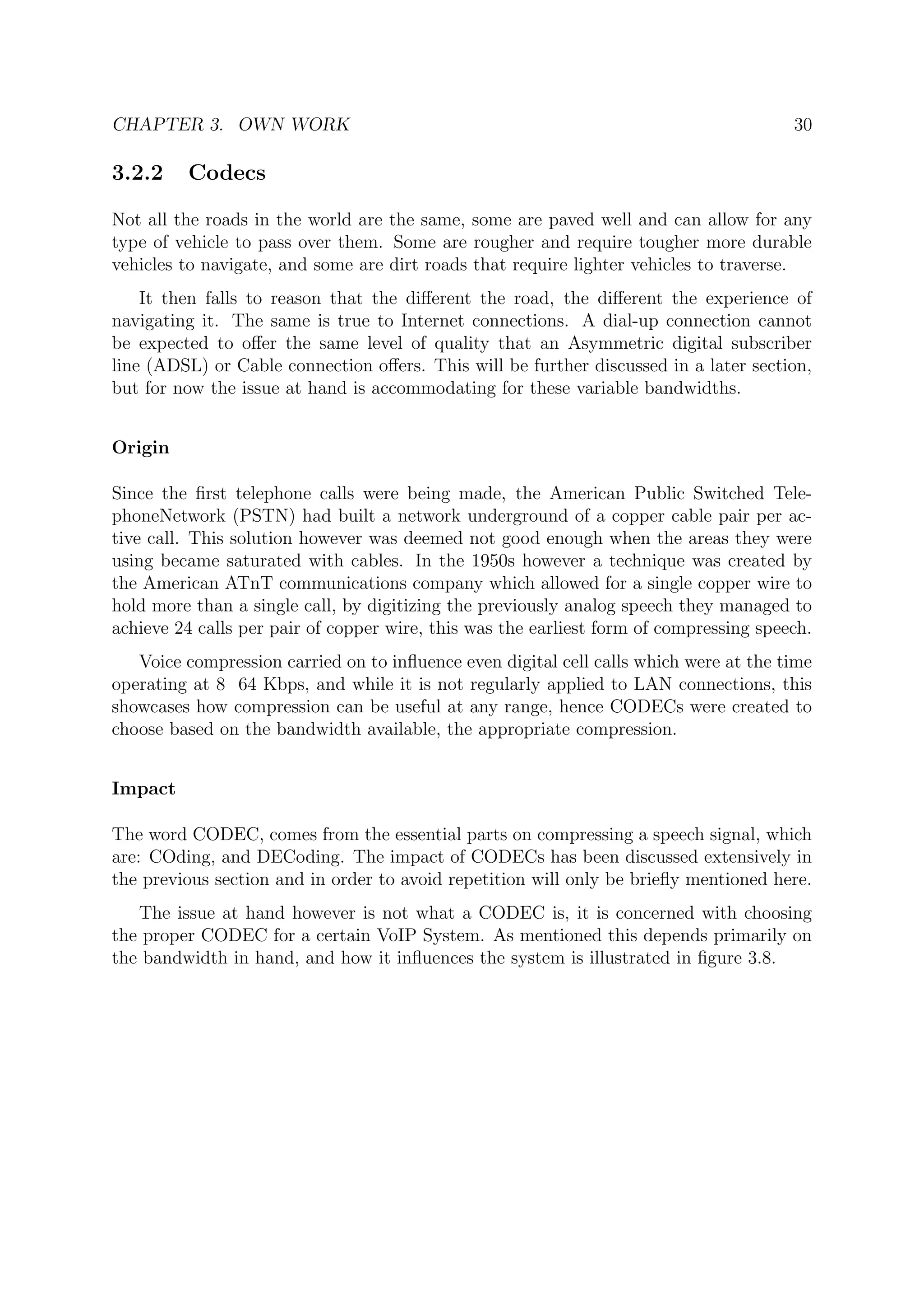 CHAPTER 3. OWN WORK 30
3.2.2 Codecs
Not all the roads in the world are the same, some are paved well and can allow for any
type of vehicle to pass over them. Some are rougher and require tougher more durable
vehicles to navigate, and some are dirt roads that require lighter vehicles to traverse.
It then falls to reason that the diﬀerent the road, the diﬀerent the experience of
navigating it. The same is true to Internet connections. A dial-up connection cannot
be expected to oﬀer the same level of quality that an Asymmetric digital subscriber
line (ADSL) or Cable connection oﬀers. This will be further discussed in a later section,
but for now the issue at hand is accommodating for these variable bandwidths.
Origin
Since the ﬁrst telephone calls were being made, the American Public Switched Tele-
phoneNetwork (PSTN) had built a network underground of a copper cable pair per ac-
tive call. This solution however was deemed not good enough when the areas they were
using became saturated with cables. In the 1950s however a technique was created by
the American ATnT communications company which allowed for a single copper wire to
hold more than a single call, by digitizing the previously analog speech they managed to
achieve 24 calls per pair of copper wire, this was the earliest form of compressing speech.
Voice compression carried on to inﬂuence even digital cell calls which were at the time
operating at 8 64 Kbps, and while it is not regularly applied to LAN connections, this
showcases how compression can be useful at any range, hence CODECs were created to
choose based on the bandwidth available, the appropriate compression.
Impact
The word CODEC, comes from the essential parts on compressing a speech signal, which
are: COding, and DECoding. The impact of CODECs has been discussed extensively in
the previous section and in order to avoid repetition will only be brieﬂy mentioned here.
The issue at hand however is not what a CODEC is, it is concerned with choosing
the proper CODEC for a certain VoIP System. As mentioned this depends primarily on
the bandwidth in hand, and how it inﬂuences the system is illustrated in ﬁgure 3.8.
 