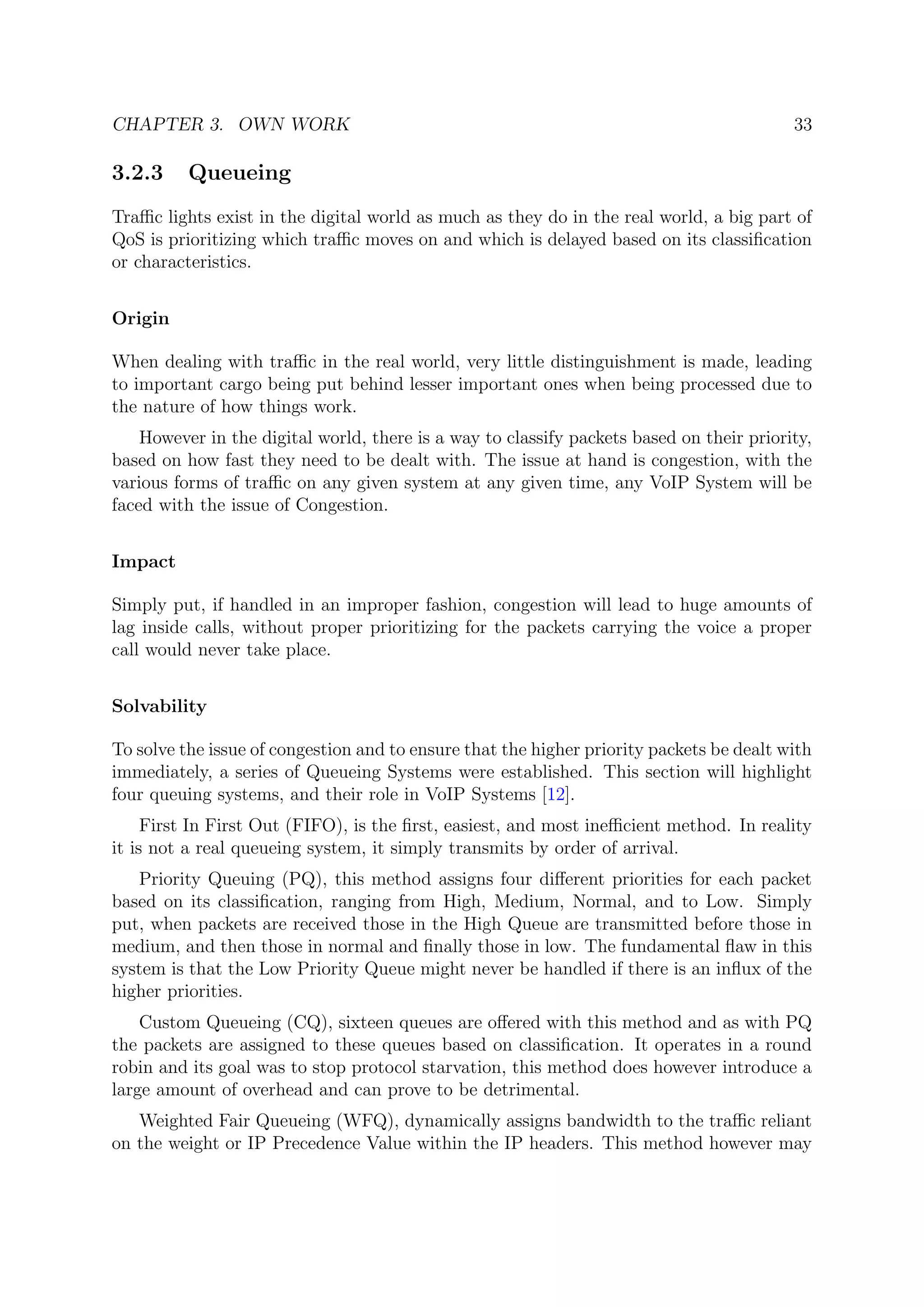 CHAPTER 3. OWN WORK 33
3.2.3 Queueing
Traﬃc lights exist in the digital world as much as they do in the real world, a big part of
QoS is prioritizing which traﬃc moves on and which is delayed based on its classiﬁcation
or characteristics.
Origin
When dealing with traﬃc in the real world, very little distinguishment is made, leading
to important cargo being put behind lesser important ones when being processed due to
the nature of how things work.
However in the digital world, there is a way to classify packets based on their priority,
based on how fast they need to be dealt with. The issue at hand is congestion, with the
various forms of traﬃc on any given system at any given time, any VoIP System will be
faced with the issue of Congestion.
Impact
Simply put, if handled in an improper fashion, congestion will lead to huge amounts of
lag inside calls, without proper prioritizing for the packets carrying the voice a proper
call would never take place.
Solvability
To solve the issue of congestion and to ensure that the higher priority packets be dealt with
immediately, a series of Queueing Systems were established. This section will highlight
four queuing systems, and their role in VoIP Systems [12].
First In First Out (FIFO), is the ﬁrst, easiest, and most ineﬃcient method. In reality
it is not a real queueing system, it simply transmits by order of arrival.
Priority Queuing (PQ), this method assigns four diﬀerent priorities for each packet
based on its classiﬁcation, ranging from High, Medium, Normal, and to Low. Simply
put, when packets are received those in the High Queue are transmitted before those in
medium, and then those in normal and ﬁnally those in low. The fundamental ﬂaw in this
system is that the Low Priority Queue might never be handled if there is an inﬂux of the
higher priorities.
Custom Queueing (CQ), sixteen queues are oﬀered with this method and as with PQ
the packets are assigned to these queues based on classiﬁcation. It operates in a round
robin and its goal was to stop protocol starvation, this method does however introduce a
large amount of overhead and can prove to be detrimental.
Weighted Fair Queueing (WFQ), dynamically assigns bandwidth to the traﬃc reliant
on the weight or IP Precedence Value within the IP headers. This method however may
 